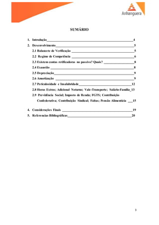 3
SUMÁRIO
1. Introdução______________________________________________________4
2. Desenvolvimento_________________________________________________5
2.1 Balancete de Verificação _______________________________________5
2.2 Regime de Competência _______________________________________6
2.3 Existem contas retificadoras no passivo? Quais? ___________________8
2.4 Exaustão ____________________________________________________8
2.5 Depreciação__________________________________________________9
2.6 Amortização _________________________________________________9
2.7 Periculosidade e Insalubridade_________________________________12
2.8 Horas Extras; Adicional Noturno; Vale-Transporte; Salário-Família_13
2.9 Previdência Social; Imposto de Renda; FGTS; Contribuição
Confederativa; Contribuição Sindical; Faltas; Pensão Alimentícia ___15
4. Considerações Finais ____________________________________________19
5. Referencias Bibliográficas________________________________________20
 