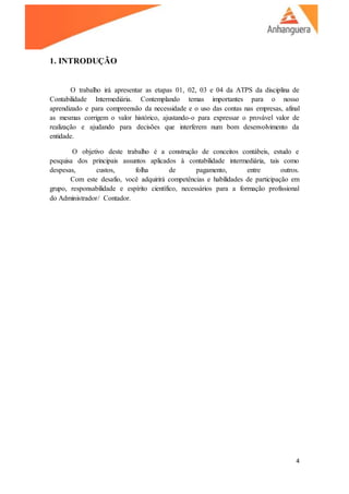 4
1. INTRODUÇÃO
O trabalho irá apresentar as etapas 01, 02, 03 e 04 da ATPS da disciplina de
Contabilidade Intermediária. Contemplando temas importantes para o nosso
aprendizado e para compreensão da necessidade e o uso das contas nas empresas, afinal
as mesmas corrigem o valor histórico, ajustando-o para expressar o provável valor de
realização e ajudando para decisões que interferem num bom desenvolvimento da
entidade.
O objetivo deste trabalho é a construção de conceitos contábeis, estudo e
pesquisa dos principais assuntos aplicados à contabilidade intermediária, tais como
despesas, custos, folha de pagamento, entre outros.
Com este desafio, você adquirirá competências e habilidades de participação em
grupo, responsabilidade e espírito científico, necessários para a formação profissional
do Administrador/ Contador.
 