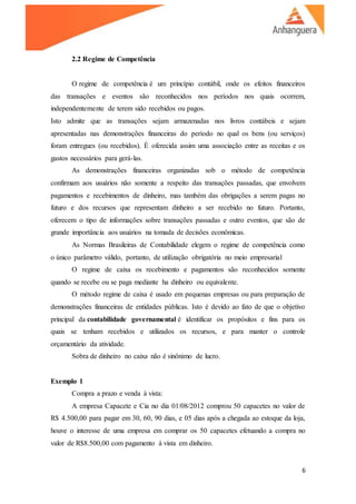 6
2.2 Regime de Competência
O regime de competência é um princípio contábil, onde os efeitos financeiros
das transações e eventos são reconhecidos nos períodos nos quais ocorrem,
independentemente de terem sido recebidos ou pagos.
Isto admite que as transações sejam armazenadas nos livros contábeis e sejam
apresentadas nas demonstrações financeiras do período no qual os bens (ou serviços)
foram entregues (ou recebidos). È oferecida assim uma associação entre as receitas e os
gastos necessários para gerá-las.
As demonstrações financeiras organizadas sob o método de competência
confirmam aos usuários não somente a respeito das transações passadas, que envolvem
pagamentos e recebimentos de dinheiro, mas também das obrigações a serem pagas no
futuro e dos recursos que representam dinheiro a ser recebido no futuro. Portanto,
oferecem o tipo de informações sobre transações passadas e outro eventos, que são de
grande importância aos usuários na tomada de decisões econômicas.
As Normas Brasileiras de Contabilidade elegem o regime de competência como
o único parâmetro válido, portanto, de utilização obrigatória no meio empresarial
O regime de caixa os recebimento e pagamentos são reconhecidos somente
quando se recebe ou se paga mediante ha dinheiro ou equivalente.
O método regime de caixa é usado em pequenas empresas ou para preparação de
demonstrações financeiras de entidades públicas. Isto é devido ao fato de que o objetivo
principal da contabilidade governamental é identificar os propósitos e fins para os
quais se tenham recebidos e utilizados os recursos, e para manter o controle
orçamentário da atividade.
Sobra de dinheiro no caixa não é sinônimo de lucro.
Exemplo 1
Compra a prazo e venda à vista:
A empresa Capacete e Cia no dia 01/08/2012 comprou 50 capacetes no valor de
R$ 4.500,00 para pagar em 30, 60, 90 dias, e 05 dias após a chegada ao estoque da loja,
houve o interesse de uma empresa em comprar os 50 capacetes efetuando a compra no
valor de R$8.500,00 com pagamento á vista em dinheiro.
 
