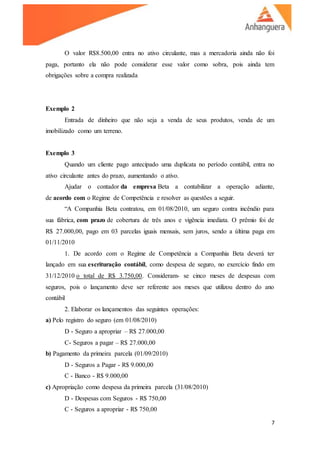 7
O valor R$8.500,00 entra no ativo circulante, mas a mercadoria ainda não foi
paga, portanto ela não pode considerar esse valor como sobra, pois ainda tem
obrigações sobre a compra realizada
Exemplo 2
Entrada de dinheiro que não seja a venda de seus produtos, venda de um
imobilizado como um terreno.
Exemplo 3
Quando um cliente pago antecipado uma duplicata no período contábil, entra no
ativo circulante antes do prazo, aumentando o ativo.
Ajudar o contador da empresa Beta a contabilizar a operação adiante,
de acordo com o Regime de Competência e resolver as questões a seguir.
“A Companhia Beta contratou, em 01/08/2010, um seguro contra incêndio para
sua fábrica, com prazo de cobertura de três anos e vigência imediata. O prêmio foi de
R$ 27.000,00, pago em 03 parcelas iguais mensais, sem juros, sendo a última paga em
01/11/2010
1. De acordo com o Regime de Competência a Companhia Beta deverá ter
lançado em sua escrituração contábil, como despesa de seguro, no exercício findo em
31/12/2010 o total de R$ 3.750,00. Consideram- se cinco meses de despesas com
seguros, pois o lançamento deve ser referente aos meses que utilizou dentro do ano
contábil
2. Elaborar os lançamentos das seguintes operações:
a) Pelo registro do seguro (em 01/08/2010)
D - Seguro a apropriar – R$ 27.000,00
C- Seguros a pagar – R$ 27.000,00
b) Pagamento da primeira parcela (01/09/2010)
D - Seguros a Pagar - R$ 9.000,00
C - Banco - R$ 9.000,00
c) Apropriação como despesa da primeira parcela (31/08/2010)
D - Despesas com Seguros - R$ 750,00
C - Seguros a apropriar - R$ 750,00
 