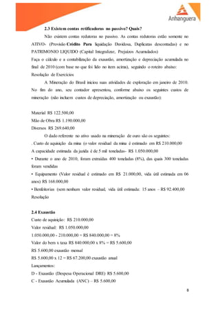 8
2.3 Existem contas retificadoras no passivo? Quais?
Não existem contas redutoras no passivo. As contas redutoras estão somente no
ATIVO- (Provisão Crédito Para liquidação Duvidosa, Duplicatas descontadas) e no
PATRIMONIO LIQUIDO (Capital Integralizar, Prejuízos Acumulados)
Faça o cálculo e a contabilização da exaustão, amortização e depreciação acumulada no
final de 2010 (com base no que foi lido no item acima), seguindo o roteiro abaixo:
Resolução de Exercícios
A Mineração do Brasil iniciou suas atividades de exploração em janeiro de 2010.
No fim do ano, seu contador apresentou, conforme abaixo os seguintes custos de
mineração (não incluem custos de depreciação, amortização ou exaustão):
Material R$ 122.500,00
Mão de Obra R$ 1.190.000,00
Diversos R$ 269.640,00
O dado referente no ativo usado na mineração de ouro são os seguintes:
. Custo de aquisição da mina (o valor residual da mina é estimado em R$ 210.000,00
A capacidade estimada da jazida é de 5 mil toneladas- R$ 1.050.000,00
• Durante o ano de 2010, foram extraídas 400 toneladas (8%), das quais 300 toneladas
foram vendidas
• Equipamento (Valor residual é estimado em R$ 21.000,00, vida útil estimada em 06
anos) R$ 168.000,00
• Benfeitorias (sem nenhum valor residual, vida útil estimada: 15 anos – R$ 92.400,00
Resolução
2.4 Exaustão
Custo de aquisição: R$ 210.000,00
Valor residual: R$ 1.050.000,00
1.050.000,00 - 210.000,00 = R$ 840.000,00 = 8%
Valor do bem x taxa R$ 840.000,00 x 8% = R$ 5.600,00
R$ 5.600,00 exaustão mensal
R$ 5.600,00 x 12 = R$ 67.200,00 exaustão anual
Lançamentos:
D - Exaustão (Despesa Operacional DRE) R$ 5.600,00
C - Exaustão Acumulada (ANC) – R$ 5.600,00
 