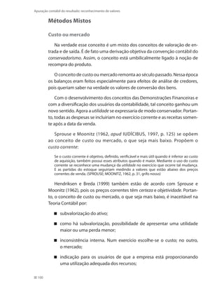 100
Apuração contábil do resultado: reconhecimento de valores
Métodos Mistos
Custo ou mercado
Na verdade esse conceito é um misto dos conceitos de valoração de en-
trada e de saída. É de fato uma derivação objetiva da convenção contábil do
conservadorismo. Assim, o conceito está umbilicalmente ligado à noção de
recompra do produto.
O conceito de custo ou mercado remonta ao século passado. Nessa época
os balanços eram feitos especialmente para efeitos de análise de credores,
pois queriam saber na verdade os valores de conversão dos bens.
Com o desenvolvimento dos conceitos das Demonstrações Financeiras e
com a diversificação dos usuários da contabilidade, tal conceito ganhou um
novo sentido. Agora a utilidade se expressaria de modo conservador. Portan-
to, todas as despesas se incluiriam no exercício corrente e as receitas somen-
te após a data da venda.
Sprouse e Moonitz (1962, apud IUDÍCIBUS, 1997, p. 125) se opõem
ao conceito de custo ou mercado, o que seja mais baixo. Propõem o
custo corrente:
Se o custo corrente é objetivo, definido, verificável e mais útil quando é inferior ao custo
de aquisição, também possui esses atributos quando é maior. Mediante o uso do custo
corrente se reconhece uma mudança da utilidade no exercício que ocorre tal mudança.
E as partidas do estoque seguiriam medindo a valores que estão abaixo dos preços
correntes de venda. (SPROUSE; MOONITZ, 1962, p. 31, grifo nosso)
Hendriksen e Breda (1999) também estão de acordo com Sprouse e
Moonitz (1962), pois os preços correntes têm certeza e objetividade. Portan-
to, o conceito de custo ou mercado, o que seja mais baixo, é inaceitável na
Teoria Contábil por:
subvalorização do ativo;
como há subvalorização, possibilidade de apresentar uma utilidade
maior ou uma perda menor;
inconsistência interna. Num exercício escolhe-se o custo; no outro,
o mercado;
indicação para os usuários de que a empresa está proporcionando
uma utilização adequada dos recursos;
 