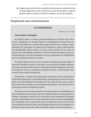 Apuração contábil do resultado: reconhecimento de valores
101
alegar-se que não há lucro ou prejuízo até que ocorra a venda. Mas, não
há razão lógica para se ater somente aos custos de aquisição. A empresa
poderia utilizar os preços correntes e comparar com os de aquisição.
Ampliando seus conhecimentos
Contabilidade
(EJNISMAN; LUCHESI, 2009)
Como valorar o intangível
Nos últimos meses, o sistema jurídico brasileiro vem sofrendo várias alte-
rações e adaptações no que diz respeito à contabilização dos ativos das em-
presas. Essa tendência se justifica pela opção do Brasil de se adequar à glo-
balização dos mercados, em especial aos princípios e regras internacionais
de contabilidade. Nesse sentido, as novas normas alteram, de um lado, os
padrões de contabilidade aplicáveis às demonstrações financeiras das com-
panhias abertas e, de outro, estabelecem novos parâmetros de contabilidade
para as sociedades anônimas em geral.
O impacto dessas normas para os titulares de direitos de propriedade in-
telectual é evidente, tendo em vista que as novas normas contábeis estabele-
cem uma série de parâmetros para a valoração de ativos intangíveis, nos quais
se incluem as marcas, as patentes, os direitos de autor e outros direitos que
recaiam sobre criações intelectuais.
Atualmente, os direitos de propriedade intelectual (PI) são considerados
importantes ativos para o desenvolvimento da atividade econômica das em-
presas. Os administradores de direitos de PI são, mais do que nunca, compe-
lidos a lidar não somente com a proteção de tais direitos, mas também com a
valoração de ativos intangíveis em geral.
De acordo com o que determinam os princípios gerais de contabilidade, os
bens intangíveis são ativos que não têm substância física, contudo garantem
direitos e vantagens econômicas ao seu titular, sendo inseparáveis da própria
empresa. Destacadamente, os atuais padrões internacionais de contabilidade
têm detalhado novos regramentos para a inclusão dos ativos de PI nas de-
monstrações financeiras, dada a necessidade de fornecer aos investidores in-
formações operacionais de melhor qualidade aliadas a maior transparência.
 
