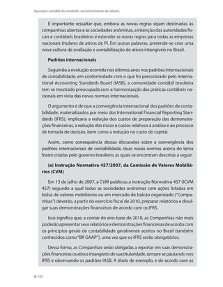 102
Apuração contábil do resultado: reconhecimento de valores
É importante ressaltar que, embora as novas regras sejam destinadas às
companhias abertas e às sociedades anônimas, a intenção das autoridades fis-
cais e contábeis brasileiras é estender as novas regras para todas as empresas
nacionais titulares de ativos de PI. Em outras palavras, pretende-se criar uma
nova cultura de avaliação e contabilização de ativos intangíveis no Brasil.
Padrões internacionais
Seguindo a evolução ocorrida nos últimos anos nos padrões internacionais
de contabilidade, em conformidade com o que foi preconizado pelo Interna-
tional Accounting Standards Board (IASB), a comunidade contábil brasileira
tem se mostrado preocupada com a harmonização das práticas contábeis na-
cionais em vista das novas normas internacionais.
O argumento é de que a convergência internacional dos padrões de conta-
bilidade, materializados por meio dos International Financial Reporting Stan-
dards (IFRS), implicaria a redução dos custos de preparação das demonstra-
ções financeiras, a redução dos riscos e custos relativos à análise e ao processo
de tomada de decisão, bem como a redução no custo do capital.
Assim, como consequência dessas discussões sobre a convergência dos
padrões internacionais de contabilidade, duas novas normas acerca do tema
foram criadas pelo governo brasileiro, as quais se encontram descritas a seguir.
(a) Instrução Normativa 457/2007, da Comissão de Valores Mobiliá-
rios (CVM)
Em 13 de julho de 2007, a CVM publicou a Instrução Normativa 457 (ICVM
457) segundo a qual todas as sociedades anônimas com ações listadas em
bolsa de valores mobiliários ou em mercado de balcão organizado (“Compa-
nhias”) deverão, a partir do exercício fiscal de 2010, preparar relatórios e divul-
gar suas demonstrações financeiras de acordo com os IFRS.
Isso significa que, a contar do ano-base de 2010, as Companhias não mais
poderãoapresentarseusrelatóriosedemonstraçõesfinanceirasdeacordocom
os princípios gerais de contabilidade geralmente aceitos no Brasil (também
conhecidos como“BR GAAP”), uma vez que os IFRS serão obrigatórios.
Dessa forma, as Companhias serão obrigadas a reportar em suas demonstra-
çõesfinanceirasosativosintangíveisdesuatitularidade,sempresepautando nos
IFRS e observando os padrões IASB. A título de exemplo, e de acordo com as
 