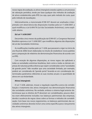 Apuração contábil do resultado: reconhecimento de valores
103
novas regras de avaliação, os ativos intangíveis estarão sujeitos a um processo
de valoração periódica, tendo por base qualquer dos métodos de avaliação
de ativos estabelecidos pela IFRS (ou seja, quer pelo método de custo, quer
pelo método de reavaliação).
Adicionalmente, a mencionada ICVM 457 deverá ser analisada e inter-
pretada com observância das disposições trazidas pela Lei 11.638/2007, a
qual modificou a Lei 6.404/76 (Lei das Sociedades Anônimas), como expli-
cado abaixo.
(b) Lei 11.638/2007
Decorridos cinco meses da publicação da ICVM 457, o Congresso Nacional
Brasileiro aprovou a Lei 11.638/2007, que modificou algumas das disposições
da Lei das Sociedades Anônimas.
As modificações trazidas pela Lei 11.638, que passaram a viger no início do
ano fiscal de 2008, foram elaboradas no intuito de estabelecer novos padrões
para a preparação de relatórios de demonstrações financeiras de acordo com
os IFRS.
Com exceção de algumas disposições, as novas regras são aplicáveis a
todas as sociedades anônimas brasileiras, bem como a todas as demais em-
presas de natureza jurídica diversa que sejam consideradas como“sociedades
de grande porte”. Vale ressaltar que uma sociedade limitada, por exemplo,
poderá ser considerada de “grande porte” levando-se em consideração de-
terminados parâmetros referentes às suas receitas anuais e à quantidade de
ativos em sua titularidade.
Ativos intangíveis
A Lei 11.638, ademais, trouxe a regulação específica acerca da contabi-
lização e tratamento dos ativos intangíveis nas demonstrações financeiras
das sociedades anônimas. Na verdade, embora o sistema legal anterior de-
terminasse que os direitos de PI deveriam ser contabilizados, poucos direi-
tos eram efetivamente incluídos nos balanços patrimoniais das empresas,
devido à ausência de regras claras sobre as formas e métodos de contabili-
zação. Com base nos novos regramentos, os balanços patrimoniais das so-
ciedades anônimas deverão incluir uma conta específica para o lançamento
dos ativos intangíveis.
 