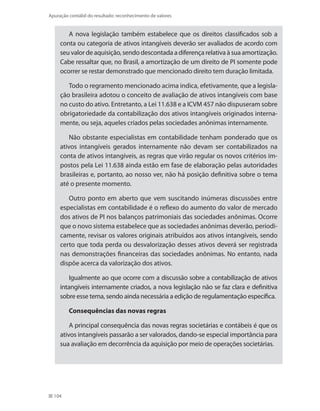 104
Apuração contábil do resultado: reconhecimento de valores
A nova legislação também estabelece que os direitos classificados sob a
conta ou categoria de ativos intangíveis deverão ser avaliados de acordo com
seu valor de aquisição, sendo descontada a diferença relativa à sua amortização.
Cabe ressaltar que, no Brasil, a amortização de um direito de PI somente pode
ocorrer se restar demonstrado que mencionado direito tem duração limitada.
Todo o regramento mencionado acima indica, efetivamente, que a legisla-
ção brasileira adotou o conceito de avaliação de ativos intangíveis com base
no custo do ativo. Entretanto, a Lei 11.638 e a ICVM 457 não dispuseram sobre
obrigatoriedade da contabilização dos ativos intangíveis originados interna-
mente, ou seja, aqueles criados pelas sociedades anônimas internamente.
Não obstante especialistas em contabilidade tenham ponderado que os
ativos intangíveis gerados internamente não devam ser contabilizados na
conta de ativos intangíveis, as regras que virão regular os novos critérios im-
postos pela Lei 11.638 ainda estão em fase de elaboração pelas autoridades
brasileiras e, portanto, ao nosso ver, não há posição definitiva sobre o tema
até o presente momento.
Outro ponto em aberto que vem suscitando inúmeras discussões entre
especialistas em contabilidade é o reflexo do aumento do valor de mercado
dos ativos de PI nos balanços patrimoniais das sociedades anônimas. Ocorre
que o novo sistema estabelece que as sociedades anônimas deverão, periodi-
camente, revisar os valores originais atribuídos aos ativos intangíveis, sendo
certo que toda perda ou desvalorização desses ativos deverá ser registrada
nas demonstrações financeiras das sociedades anônimas. No entanto, nada
dispõe acerca da valorização dos ativos.
Igualmente ao que ocorre com a discussão sobre a contabilização de ativos
intangíveis internamente criados, a nova legislação não se faz clara e definitiva
sobre esse tema, sendo ainda necessária a edição de regulamentação específica.
Consequências das novas regras
A principal consequência das novas regras societárias e contábeis é que os
ativos intangíveis passarão a ser valorados, dando-se especial importância para
sua avaliação em decorrência da aquisição por meio de operações societárias.
 