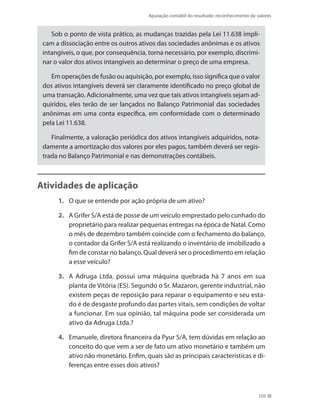 Apuração contábil do resultado: reconhecimento de valores
105
Sob o ponto de vista prático, as mudanças trazidas pela Lei 11.638 impli-
cam a dissociação entre os outros ativos das sociedades anônimas e os ativos
intangíveis, o que, por consequência, torna necessário, por exemplo, discrimi-
nar o valor dos ativos intangíveis ao determinar o preço de uma empresa.
Em operações de fusão ou aquisição, por exemplo, isso significa que o valor
dos ativos intangíveis deverá ser claramente identificado no preço global de
uma transação. Adicionalmente, uma vez que tais ativos intangíveis sejam ad-
quiridos, eles terão de ser lançados no Balanço Patrimonial das sociedades
anônimas em uma conta específica, em conformidade com o determinado
pela Lei 11.638.
Finalmente, a valoração periódica dos ativos intangíveis adquiridos, nota-
damente a amortização dos valores por eles pagos, também deverá ser regis-
trada no Balanço Patrimonial e nas demonstrações contábeis.
Atividades de aplicação
1. 	 O que se entende por ação própria de um ativo?
2. 	 A Grifer S/A está de posse de um veículo emprestado pelo cunhado do
proprietário para realizar pequenas entregas na época de Natal. Como
o mês de dezembro também coincide com o fechamento do balanço,
o contador da Grifer S/A está realizando o inventário de imobilizado a
fim de constar no balanço. Qual deverá ser o procedimento em relação
a esse veículo?
3. 	 A Adruga Ltda. possui uma máquina quebrada há 7 anos em sua
planta de Vitória (ES). Segundo o Sr. Mazaron, gerente industrial, não
existem peças de reposição para reparar o equipamento e seu esta-
do é de desgaste profundo das partes vitais, sem condições de voltar
a funcionar. Em sua opinião, tal máquina pode ser considerada um
ativo da Adruga Ltda.?
4. 	 Emanuele, diretora financeira da Pyur S/A, tem dúvidas em relação ao
conceito do que vem a ser de fato um ativo monetário e também um
ativo não monetário. Enfim, quais são as principais características e di-
ferenças entre esses dois ativos?
 