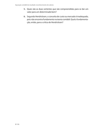 106
Apuração contábil do resultado: reconhecimento de valores
5. 	 Quais são as duas vertentes que são compreendidas para se dar um
valor para um determinado bem?
6. 	 Segundo Hendricksen, o conceito de custo ou mercado é inadequado,
pois não encontra fundamento na teoria contábil. Qual a fundamenta-
ção, então, para a crítica de Hendricksen?
 