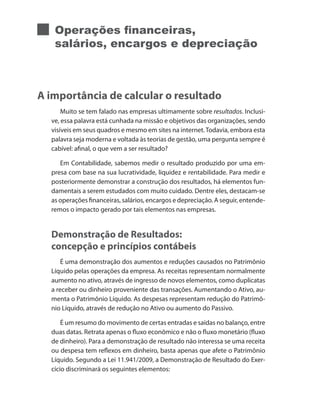 Operações financeiras,
salários, encargos e depreciação
A importância de calcular o resultado
Muito se tem falado nas empresas ultimamente sobre resultados. Inclusi-
ve, essa palavra está cunhada na missão e objetivos das organizações, sendo
visíveis em seus quadros e mesmo em sites na internet.Todavia, embora esta
palavra seja moderna e voltada às teorias de gestão, uma pergunta sempre é
cabível: afinal, o que vem a ser resultado?
Em Contabilidade, sabemos medir o resultado produzido por uma em-
presa com base na sua lucratividade, liquidez e rentabilidade. Para medir e
posteriormente demonstrar a construção dos resultados, há elementos fun-
damentais a serem estudados com muito cuidado. Dentre eles, destacam-se
as operações financeiras, salários, encargos e depreciação. A seguir, entende-
remos o impacto gerado por tais elementos nas empresas.
Demonstração de Resultados:
concepção e princípios contábeis
É uma demonstração dos aumentos e reduções causados no Patrimônio
Líquido pelas operações da empresa. As receitas representam normalmente
aumento no ativo, através de ingresso de novos elementos, como duplicatas
a receber ou dinheiro proveniente das transações. Aumentando o Ativo, au-
menta o Patrimônio Líquido. As despesas representam redução do Patrimô-
nio Líquido, através de redução no Ativo ou aumento do Passivo.
É um resumo do movimento de certas entradas e saídas no balanço, entre
duas datas. Retrata apenas o fluxo econômico e não o fluxo monetário (fluxo
de dinheiro). Para a demonstração de resultado não interessa se uma receita
ou despesa tem reflexos em dinheiro, basta apenas que afete o Patrimônio
Líquido. Segundo a Lei 11.941/2009, a Demonstração de Resultado do Exer-
cício discriminará os seguintes elementos:
 