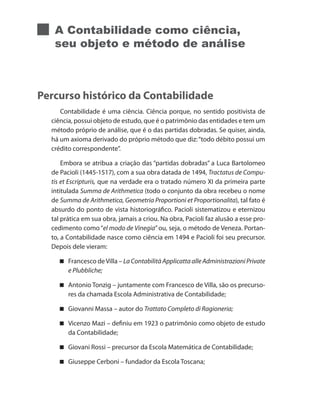 A Contabilidade como ciência,
seu objeto e método de análise
Percurso histórico da Contabilidade
Contabilidade é uma ciência. Ciência porque, no sentido positivista de
ciência, possui objeto de estudo, que é o patrimônio das entidades e tem um
método próprio de análise, que é o das partidas dobradas. Se quiser, ainda,
há um axioma derivado do próprio método que diz:“todo débito possui um
crédito correspondente”.
Embora se atribua a criação das “partidas dobradas” a Luca Bartolomeo
de Pacioli (1445-1517), com a sua obra datada de 1494, Tractatus de Compu-
tis et Escripturis, que na verdade era o tratado número XI da primeira parte
intitulada Summa de Arithmetica (todo o conjunto da obra recebeu o nome
de Summa de Arithmetica, Geometria Proportioni et Proportionalita), tal fato é
absurdo do ponto de vista historiográfico. Pacioli sistematizou e eternizou
tal prática em sua obra, jamais a criou. Na obra, Pacioli faz alusão a esse pro-
cedimento como“el modo de Vinegia”ou, seja, o método de Veneza. Portan-
to, a Contabilidade nasce como ciência em 1494 e Pacioli foi seu precursor.
Depois dele vieram:
Francesco deVilla – LaContabilitàApplicattaalleAdministrazioniPrivate
e Plubbliche;
Antonio Tonzig – juntamente com Francesco de Villa, são os precurso-
res da chamada Escola Administrativa de Contabilidade;
Giovanni Massa – autor do Trattato Completo di Ragioneria;
Vicenzo Mazi – definiu em 1923 o patrimônio como objeto de estudo
da Contabilidade;
Giovani Rossi – precursor da Escola Matemática de Contabilidade;
Giuseppe Cerboni – fundador da Escola Toscana;
 