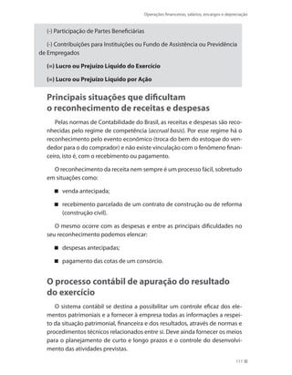 Operações financeiras, salários, encargos e depreciação
111
(-) Participação de Partes Beneficiárias
(-) Contribuições para Instituições ou Fundo de Assistência ou Previdência
de Empregados
(=) Lucro ou Prejuízo Líquido do Exercício
(=) Lucro ou Prejuízo Líquido por Ação
Principais situações que dificultam
o reconhecimento de receitas e despesas
Pelas normas de Contabilidade do Brasil, as receitas e despesas são reco-
nhecidas pelo regime de competência (accrual basis). Por esse regime há o
reconhecimento pelo evento econômico (troca do bem do estoque do ven-
dedor para o do comprador) e não existe vinculação com o fenômeno finan-
ceiro, isto é, com o recebimento ou pagamento.
O reconhecimento da receita nem sempre é um processo fácil, sobretudo
em situações como:
venda antecipada;
recebimento parcelado de um contrato de construção ou de reforma
(construção civil).
O mesmo ocorre com as despesas e entre as principais dificuldades no
seu reconhecimento podemos elencar:
despesas antecipadas;
pagamento das cotas de um consórcio.
O processo contábil de apuração do resultado
do exercício
O sistema contábil se destina a possibilitar um controle eficaz dos ele-
mentos patrimoniais e a fornecer à empresa todas as informações a respei-
to da situação patrimonial, financeira e dos resultados, através de normas e
procedimentos técnicos relacionados entre si. Deve ainda fornecer os meios
para o planejamento de curto e longo prazos e o controle do desenvolvi-
mento das atividades previstas.
 