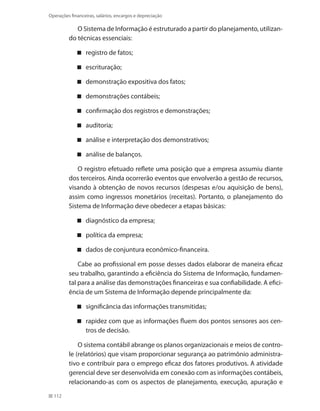 112
Operações financeiras, salários, encargos e depreciação
O Sistema de Informação é estruturado a partir do planejamento, utilizan-
do técnicas essenciais:
registro de fatos;
escrituração;
demonstração expositiva dos fatos;
demonstrações contábeis;
confirmação dos registros e demonstrações;
auditoria;
análise e interpretação dos demonstrativos;
análise de balanços.
O registro efetuado reflete uma posição que a empresa assumiu diante
dos terceiros. Ainda ocorrerão eventos que envolverão a gestão de recursos,
visando à obtenção de novos recursos (despesas e/ou aquisição de bens),
assim como ingressos monetários (receitas). Portanto, o planejamento do
Sistema de Informação deve obedecer a etapas básicas:
diagnóstico da empresa;
política da empresa;
dados de conjuntura econômico-financeira.
Cabe ao profissional em posse desses dados elaborar de maneira eficaz
seu trabalho, garantindo a eficiência do Sistema de Informação, fundamen-
tal para a análise das demonstrações financeiras e sua confiabilidade. A efici-
ência de um Sistema de Informação depende principalmente da:
significância das informações transmitidas;
rapidez com que as informações fluem dos pontos sensores aos cen-
tros de decisão.
O sistema contábil abrange os planos organizacionais e meios de contro-
le (relatórios) que visam proporcionar segurança ao patrimônio administra-
tivo e contribuir para o emprego eficaz dos fatores produtivos. A atividade
gerencial deve ser desenvolvida em conexão com as informações contábeis,
relacionando-as com os aspectos de planejamento, execução, apuração e
 