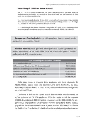 Operações financeiras, salários, encargos e depreciação
115
Reserva Legal, conforme a Lei 6.404/76:
Art. 193. Do lucro líquido do exercício, 5% (cinco por cento) serão aplicados, antes de
qualquer outra destinação, na constituição da reserva legal, que não excederá de 20%
(vinte por cento) do capital social.
§1.º A companhia poderá deixar de constituir a reserva legal no exercício em que o saldo
dessa reserva, acrescido do montante das reservas de capital de que trata o §1.º do artigo
182, exceder de 30% (trinta por cento) do capital social.
§2.º A reserva legal tem por fim assegurar a integridade do capital social e somente poderá
ser utilizada para compensar prejuízos ou aumentar o capital. (BRASIL, Lei 6.404/76)
Reserva para Contingência: lucro retido para fazer face a possíveis perdas
que podem acontecer no futuro.
Reserva de Lucro: lucro gerado e retido por várias razões e, portanto, im-
pedida legalmente de ser distribuída. Pode ser estatutária, quando prevista
no Estatuto da S/A, evidentemente.
Lucro Ajustado para Cálculo do Dividendo
Lucro Líquido do Exercício R$700.000,00
(-) Reserva Legal Criada no Ano (5% do Lucro Líquido) R$(35.000,00)
(-) Reserva para Contigências (votada na AGO) R$(200.000,00)
(-) Reserva de Lucros (votada na AGO) R$(305.000,00)
(+) Reserva de Lucros Revertida (votada na AGO) R$200.000,00
(=) Lucro Ajustado R$360.000,00
Após essa etapa a empresa tem, portanto, um lucro ajustado de
R$360.000,00. Desse valor, ela destinará 25% para dividendos, ou seja,
R$90.000,00 (R$360.000,00 x 25%). Assim, o dividendo mínimo obrigatório
será de R$90.000,00.
Conforme a divisão do capital social demonstrada anteriormente, as
ações preferenciais “A” (PA) perfazem 20% do capital social da empresa
(20 000 de um total de 100 000 ações) e montam em R$1.000.000,00. No lan-
çamento, a empresa fixou um dividendo mínimo obrigatório de 6%, ou seja,
pagará aos detentores desse lote de ação no mínimo R$60.000,00 na forma
de dividendos. Pela divisão do dividendo mínimo obrigatório, caberia a esse
 