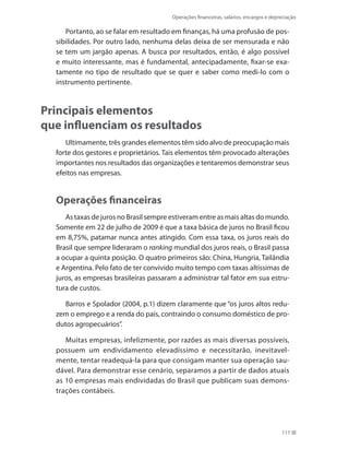Operações financeiras, salários, encargos e depreciação
117
Portanto, ao se falar em resultado em finanças, há uma profusão de pos-
sibilidades. Por outro lado, nenhuma delas deixa de ser mensurada e não
se tem um jargão apenas. A busca por resultados, então, é algo possível
e muito interessante, mas é fundamental, antecipadamente, fixar-se exa-
tamente no tipo de resultado que se quer e saber como medi-lo com o
instrumento pertinente.
Principais elementos
que influenciam os resultados
Ultimamente, três grandes elementos têm sido alvo de preocupação mais
forte dos gestores e proprietários. Tais elementos têm provocado alterações
importantes nos resultados das organizações e tentaremos demonstrar seus
efeitos nas empresas.
Operações financeiras
As taxas de juros no Brasil sempre estiveram entre as mais altas do mundo.
Somente em 22 de julho de 2009 é que a taxa básica de juros no Brasil ficou
em 8,75%, patamar nunca antes atingido. Com essa taxa, os juros reais do
Brasil que sempre lideraram o ranking mundial dos juros reais, o Brasil passa
a ocupar a quinta posição. O quatro primeiros são: China, Hungria, Tailândia
e Argentina. Pelo fato de ter convivido muito tempo com taxas altíssimas de
juros, as empresas brasileiras passaram a administrar tal fator em sua estru-
tura de custos.
Barros e Spolador (2004, p.1) dizem claramente que “os juros altos redu-
zem o emprego e a renda do país, contraindo o consumo doméstico de pro-
dutos agropecuários”.
Muitas empresas, infelizmente, por razões as mais diversas possíveis,
possuem um endividamento elevadíssimo e necessitarão, inevitavel-
mente, tentar readequá-la para que consigam manter sua operação sau-
dável. Para demonstrar esse cenário, separamos a partir de dados atuais
as 10 empresas mais endividadas do Brasil que publicam suas demons-
trações contábeis.
 