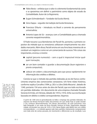 12
A Contabilidade como ciência, seu objeto e método de análise
Fábio Besta – enfatiza que o valor é o elemento fundamental da conta
e se aproximou em definir o patrimônio como objeto de estudo da
Contabilidade. Autor de La Ragioneria;
Eugen Schmalenbach – fundador da Escola Alemã;
Gino Zappa – seguidor da tradição da Escola Veneziana;
Francisco D’Auria – introduziu no Brasil a corrente do pensamento
universalista;
Antonio Lopes de Sá – avançou com a Contabilidade para a chamada
corrente neopatrimonialista.
O frade toscano Luca Bartolomeo de Pacioli foi, portanto, o primeiro ex-
positor do método que os venezianos utilizavam empiricamente nas ativi-
dades mercantis. Além disso, Pacioli ensina em seu livro boas maneiras de se
conduzir um negócio e como ser um comerciante de sucesso. Três coisas são
importantes, ensinou o mestre:
capital ( pecunia numerata) – sem o qual é impossível iniciar qual-
quer transação;
ser um bom contador e guardar a documentação ( buon ragioniere e
pronto computista);
colocar em ordem a documentação para que possa rapidamente ter
informação dos créditos e débitos.
Conclui-se que o método das partidas dobradas já era de franco conhe-
cimento empírico dos comerciantes venezianos. Um forte relato histórico,
conforme explica Carvalho (1994, p. 20) é o Libro Della Masseria1
, datado de
1340, portanto 154 anos antes da obra de Pacioli, que era todo escriturado
em partidas dobradas. Um documento de uma empresa chamada Donado
Soranzo  Irmão, em Veneza, datado de 1410 a 1416, tinha sua escrituração
baseada em débito e crédito correspondentes. Vejamos:
A partir de 1340 vem-se generalizando na Itália o emprego das partidas dobradas. Os
arquivos de Veneza fornecem belos documentos em que ainda hoje se pode estudar
o seu contínuo desenvolvimento. Um desses documentos, do qual possuímos uma
bela fotografia, é um razão da firma Donado Soranzo  Irmão, negociantes daquela
cidade, escriturado nos anos de 1410 a 1416. Nesse Razão cada débito tem um crédito
correspondente –, e o método aparece nele claro, perfeito, inteiramente compreensível,
com toda série de contas pessoais, de movimento e diferenciais ou de resultado. Luca
1
Na obra de Carvalho
(1994) aparece a grafia
“wasseria”, cuja edição
original data de 1911 e foi
republicada pela Escola
de Comércio Álvares Pen-
teado em 1994. Conside-
ramos a grafia “masseria”,
entendendo um provável
erro de grafia na obra de
1911.
 