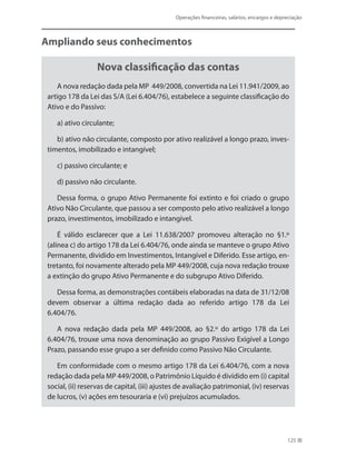 Operações financeiras, salários, encargos e depreciação
125
Ampliando seus conhecimentos
Nova classificação das contas
A nova redação dada pela MP 449/2008, convertida na Lei 11.941/2009, ao
artigo 178 da Lei das S/A (Lei 6.404/76), estabelece a seguinte classificação do
Ativo e do Passivo:
a) ativo circulante;
b) ativo não circulante, composto por ativo realizável a longo prazo, inves-
timentos, imobilizado e intangível;
c) passivo circulante; e
d) passivo não circulante.
Dessa forma, o grupo Ativo Permanente foi extinto e foi criado o grupo
Ativo Não Circulante, que passou a ser composto pelo ativo realizável a longo
prazo, investimentos, imobilizado e intangível.
É válido esclarecer que a Lei 11.638/2007 promoveu alteração no §1.º
(alínea c) do artigo 178 da Lei 6.404/76, onde ainda se manteve o grupo Ativo
Permanente, dividido em Investimentos, Intangível e Diferido. Esse artigo, en-
tretanto, foi novamente alterado pela MP 449/2008, cuja nova redação trouxe
a extinção do grupo Ativo Permanente e do subgrupo Ativo Diferido.
Dessa forma, as demonstrações contábeis elaboradas na data de 31/12/08
devem observar a última redação dada ao referido artigo 178 da Lei
6.404/76.
A nova redação dada pela MP 449/2008, ao §2.º do artigo 178 da Lei
6.404/76, trouxe uma nova denominação ao grupo Passivo Exigível a Longo
Prazo, passando esse grupo a ser definido como Passivo Não Circulante.
Em conformidade com o mesmo artigo 178 da Lei 6.404/76, com a nova
redação dada pela MP 449/2008, o Patrimônio Líquido é dividido em (i) capital
social, (ii) reservas de capital, (iii) ajustes de avaliação patrimonial, (iv) reservas
de lucros, (v) ações em tesouraria e (vi) prejuízos acumulados.
 