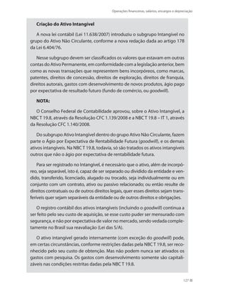 Operações financeiras, salários, encargos e depreciação
127
Criação do Ativo Intangível
A nova lei contábil (Lei 11.638/2007) introduziu o subgrupo Intangível no
grupo do Ativo Não Circulante, conforme a nova redação dada ao artigo 178
da Lei 6.404/76.
Nesse subgrupo devem ser classificados os valores que estavam em outras
contas do Ativo Permanente, em conformidade com a legislação anterior, bem
como as novas transações que representem bens incorpóreos, como marcas,
patentes, direitos de concessão, direitos de exploração, direitos de franquia,
direitos autorais, gastos com desenvolvimento de novos produtos, ágio pago
por expectativa de resultado futuro (fundo de comércio, ou goodwill).
NOTA:
O Conselho Federal de Contabilidade aprovou, sobre o Ativo Intangível, a
NBC T 19.8, através da Resolução CFC 1.139/2008 e a NBC T 19.8 – IT 1, através
da Resolução CFC 1.140/2008.
Do subgrupo Ativo Intangível dentro do grupo Ativo Não Circulante, fazem
parte o Ágio por Expectativa de Rentabilidade Futura (goodwill), e os demais
ativos intangíveis. Na NBC T 19.8, todavia, só são tratados os ativos intangíveis
outros que não o ágio por expectativa de rentabilidade futura.
Para ser registrado no Intangível, é necessário que o ativo, além de incorpó-
reo, seja separável, isto é, capaz de ser separado ou dividido da entidade e ven-
dido, transferido, licenciado, alugado ou trocado, seja individualmente ou em
conjunto com um contrato, ativo ou passivo relacionado; ou então resulte de
direitos contratuais ou de outros direitos legais, quer esses direitos sejam trans-
feríveis quer sejam separáveis da entidade ou de outros direitos e obrigações.
O registro contábil dos ativos intangíveis (incluindo o goodwill) continua a
ser feito pelo seu custo de aquisição, se esse custo puder ser mensurado com
segurança, e não por expectativa de valor no mercado, sendo vedada comple-
tamente no Brasil sua reavaliação (Lei das S/A).
O ativo intangível gerado internamente (com exceção do goodwill) pode,
em certas circunstâncias, conforme restrições dadas pela NBC T 19.8, ser reco-
nhecido pelo seu custo de obtenção. Mas não podem nunca ser ativados os
gastos com pesquisa. Os gastos com desenvolvimento somente são capitali-
záveis nas condições restritas dadas pela NBC T 19.8.
 