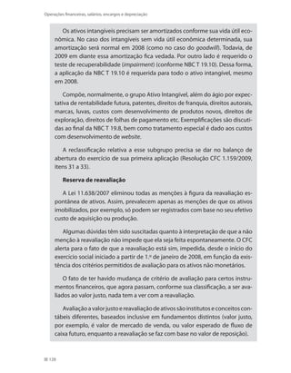 128
Operações financeiras, salários, encargos e depreciação
Os ativos intangíveis precisam ser amortizados conforme sua vida útil eco-
nômica. No caso dos intangíveis sem vida útil econômica determinada, sua
amortização será normal em 2008 (como no caso do goodwill). Todavia, de
2009 em diante essa amortização fica vedada. Por outro lado é requerido o
teste de recuperabilidade (impairment) (conforme NBC T 19.10). Dessa forma,
a aplicação da NBC T 19.10 é requerida para todo o ativo intangível, mesmo
em 2008.
Compõe, normalmente, o grupo Ativo Intangível, além do ágio por expec-
tativa de rentabilidade futura, patentes, direitos de franquia, direitos autorais,
marcas, luvas, custos com desenvolvimento de produtos novos, direitos de
exploração, direitos de folhas de pagamento etc. Exemplificações são discuti-
das ao final da NBC T 19.8, bem como tratamento especial é dado aos custos
com desenvolvimento de website.
A reclassificação relativa a esse subgrupo precisa se dar no balanço de
abertura do exercício de sua primeira aplicação (Resolução CFC 1.159/2009,
itens 31 a 33).
Reserva de reavaliação
A Lei 11.638/2007 eliminou todas as menções à figura da reavaliação es-
pontânea de ativos. Assim, prevalecem apenas as menções de que os ativos
imobilizados, por exemplo, só podem ser registrados com base no seu efetivo
custo de aquisição ou produção.
Algumas dúvidas têm sido suscitadas quanto à interpretação de que a não
menção à reavaliação não impede que ela seja feita espontaneamente. O CFC
alerta para o fato de que a reavaliação está sim, impedida, desde o início do
exercício social iniciado a partir de 1.º de janeiro de 2008, em função da exis-
tência dos critérios permitidos de avaliação para os ativos não monetários.
O fato de ter havido mudança de critério de avaliação para certos instru-
mentos financeiros, que agora passam, conforme sua classificação, a ser ava-
liados ao valor justo, nada tem a ver com a reavaliação.
Avaliaçãoavalorjustoereavaliaçãodeativossãoinstitutoseconceitoscon-
tábeis diferentes, baseados inclusive em fundamentos distintos (valor justo,
por exemplo, é valor de mercado de venda, ou valor esperado de fluxo de
caixa futuro, enquanto a reavaliação se faz com base no valor de reposição).
 