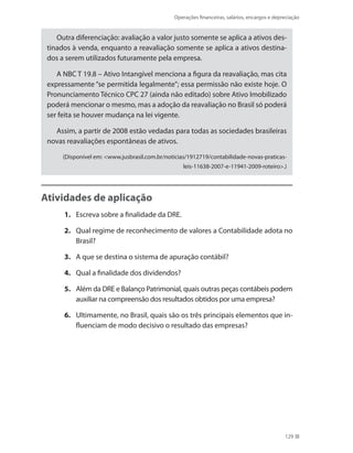 Operações financeiras, salários, encargos e depreciação
129
Outra diferenciação: avaliação a valor justo somente se aplica a ativos des-
tinados à venda, enquanto a reavaliação somente se aplica a ativos destina-
dos a serem utilizados futuramente pela empresa.
A NBC T 19.8 – Ativo Intangível menciona a figura da reavaliação, mas cita
expressamente “se permitida legalmente”; essa permissão não existe hoje. O
Pronunciamento Técnico CPC 27 (ainda não editado) sobre Ativo Imobilizado
poderá mencionar o mesmo, mas a adoção da reavaliação no Brasil só poderá
ser feita se houver mudança na lei vigente.
Assim, a partir de 2008 estão vedadas para todas as sociedades brasileiras
novas reavaliações espontâneas de ativos.
(Disponível em: www.jusbrasil.com.br/noticias/1912719/contabilidade-novas-praticas-
leis-11638-2007-e-11941-2009-roteiro.)
Atividades de aplicação
1.	 Escreva sobre a finalidade da DRE.
2. 	 Qual regime de reconhecimento de valores a Contabilidade adota no
Brasil?
3. 	 A que se destina o sistema de apuração contábil?
4. 	 Qual a finalidade dos dividendos?
5. 	 Além da DRE e Balanço Patrimonial, quais outras peças contábeis podem
auxiliar na compreensão dos resultados obtidos por uma empresa?
6. 	 Ultimamente, no Brasil, quais são os três principais elementos que in-
fluenciam de modo decisivo o resultado das empresas?
 