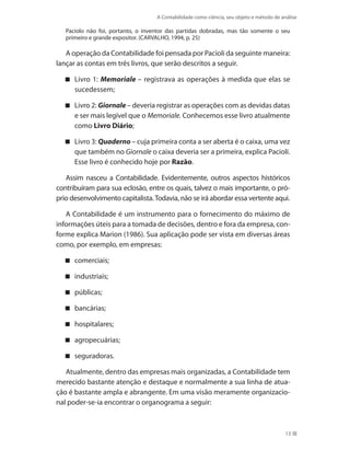 A Contabilidade como ciência, seu objeto e método de análise
13
Paciolo não foi, portanto, o inventor das partidas dobradas, mas tão somente o seu
primeiro e grande expositor. (CARVALHO, 1994, p. 25)
A operação da Contabilidade foi pensada por Pacioli da seguinte maneira:
lançar as contas em três livros, que serão descritos a seguir.
Livro 1: Memoriale – registrava as operações à medida que elas se
sucedessem;
Livro 2: Giornale – deveria registrar as operações com as devidas datas
e ser mais legível que o Memoriale. Conhecemos esse livro atualmente
como Livro Diário;
Livro 3: Quaderno – cuja primeira conta a ser aberta é o caixa, uma vez
que também no Giornale o caixa deveria ser a primeira, explica Pacioli.
Esse livro é conhecido hoje por Razão.
Assim nasceu a Contabilidade. Evidentemente, outros aspectos históricos
contribuíram para sua eclosão, entre os quais, talvez o mais importante, o pró-
prio desenvolvimento capitalista.Todavia, não se irá abordar essa vertente aqui.
A Contabilidade é um instrumento para o fornecimento do máximo de
informações úteis para a tomada de decisões, dentro e fora da empresa, con-
forme explica Marion (1986). Sua aplicação pode ser vista em diversas áreas
como, por exemplo, em empresas:
comerciais;
industriais;
públicas;
bancárias;
hospitalares;
agropecuárias;
seguradoras.
Atualmente, dentro das empresas mais organizadas, a Contabilidade tem
merecido bastante atenção e destaque e normalmente a sua linha de atua-
ção é bastante ampla e abrangente. Em uma visão meramente organizacio-
nal poder-se-ia encontrar o organograma a seguir:
 