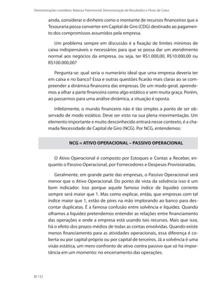 132
Demonstrações contábeis: Balanço Patrimonial, Demonstração de Resultados e Fluxo de Caixa
ainda, considerar o dinheiro como o montante de recursos financeiros que a
Tesouraria possa converter em Capital de Giro (CDG) destinado ao pagamen-
to dos compromissos assumidos pela empresa.
Um problema sempre em discussão é a fixação de limites mínimos de
caixa indispensáveis e necessários para que se possa dar um atendimento
normal aos negócios da empresa, ou seja, ter R$1.000,00, R$10.000,00 ou
R$100.000,00?
Pergunta-se: qual seria o numerário ideal que uma empresa deveria ter
em caixa e no banco? Essa e outras questões ficarão mais claras ao se com-
preender a dinâmica financeira das empresas. De um modo geral, aprende-
mos a olhar a parte financeira como algo estático e sem muita graça. Porém,
ao passarmos para uma análise dinâmica, a situação é oposta.
Infelizmente, o mundo financeiro não é tão simples a ponto de ser ob-
servado de modo estático. Deve ser visto na sua plena movimentação. Um
elemento importante e muito desconhecido entrará nesse contexto, é a cha-
mada Necessidade de Capital de Giro (NCG). Por NCG, entendemos:
NCG = ATIVO OPERACIONAL – PASSIVO OPERACIONAL
O Ativo Operacional é composto por Estoques e Contas a Receber, en-
quanto o Passivo Operacional, por Fornecedores e Despesas Provisionadas.
Geralmente, em grande parte das empresas, o Passivo Operacional será
menor que o Ativo Operacional. Do ponto de vista da solvência isso é um
bom indicador. Isso porque aquele famoso índice de liquidez corrente
sempre será maior que 1. Mas como explicar, então, que empresas com tal
índice maior que 1, estão de pires na mão implorando ao banco para des-
contar duplicatas. É a famosa confusão entre solvência e liquidez. Quando
olhamos a liquidez pretendemos entender as relações entre financiamento
das operações e onde a empresa está usando tais recursos. Mais que isso,
há o efeito dos prazos médios de todas as contas envolvidas. Quando existe
menos financiamento para as atividades operacionais, essa diferença é co-
berta ou por capital próprio ou por capital de terceiros. Já a solvência é uma
visão estática, um mero confronto de ativo contra passivo que só há impor-
tância em um momento: no encerramento das operações.
 