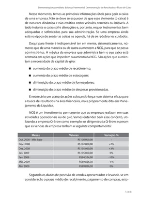 Demonstrações contábeis: Balanço Patrimonial, Demonstração de Resultados e Fluxo de Caixa
133
Nesse momento, temos as primeiras informações úteis para gerir o caixa
de uma empresa. Não se deve se esquecer de que esse elemento (o caixa) é
de natureza dinâmica e não estática como veículos, terrenos ou imóveis. A
todo instante o caixa sofre alterações e, portanto, requer instrumentos bem
adequados e sofisticados para sua administração. Se uma empresa ainda
está na época de anotar as coisas na agenda, há de se redobrar os cuidados.
Daqui para frente é indispensável ter em mente, sistematicamente, nú-
meros que de uma maneira ou de outra aumentem a NCG, para que se possa
administrá-los. A mágica da empresa que administra bem o seu caixa está
centrada em ações que impedem o aumento da NCG. São ações que aumen-
tam a necessidade de capital de giro:
aumento do prazo médio de recebimento;
aumento do prazo médio de estocagem;
diminuição do prazo médio de fornecedores;
diminuição do prazo médio de despesas provisionadas.
É necessário um plano de ações colocando força num sistema eficaz para
a busca de resultados na área financeira, mais propriamente dita em Plane-
jamento da Liquidez.
NCG é um investimento permanente que as empresas realizam em suas
atividades operacionais ou de giro. Vamos entender bem esse conceito, uti-
lizando a empresa Q-Brow como exemplo: os dirigentes da Q-Brow esperam
que as vendas da empresa tenham o seguinte comportamento:
Meses Valores Variação %
Out. 2008 - Mês-base R$100.000,00 -
Nov. 2008 R$102.000,00 +2%
Dez. 2008 R$105.060,00 +3%
Jan. 2009 R$105.060,00 0%
Fev. 2009 R$94.554,00 -10%
Mar. 2009 R$89.826,30 -5%
Abr. 2009 R$89.826,30 0%
Segundo os dados de previsão de vendas apresentados e levando-se em
consideração o prazo médio de recebimento, pagamento de compras, esto-
 