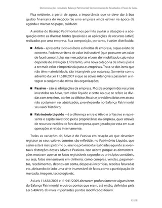 Demonstrações contábeis: Balanço Patrimonial, Demonstração de Resultados e Fluxo de Caixa
135
Fica evidente, a partir de agora, a importância que se deve dar à boa
gestão financeira do negócio. Se uma empresa ainda estiver na época da
agenda e marcar no papel, cuidado!
A análise do Balanço Patrimonial nos permite avaliar a situação e a ade-
quação entre as diversas fontes (passivo) e as aplicações de recursos (ativo)
realizados por uma empresa. Sua composição, portanto, é assim distribuída:
Ativo – apresenta todos os bens e direitos da empresa, o que existe de
concreto. Podem ser itens de valor indiscutível (que possuem um valor
de face) como títulos ou mercadorias e bens do imobilizado cujo valor
depende de avaliação. Entretanto, uma nova categoria de ativos passa
a ter mais valor e importância para as empresas. Trata-se dos itens que
não têm materialidade, são intangíveis por natureza. Somente com o
advento da Lei 11.638/2007 é que os ativos intangíveis passaram a in-
tegrar o conjunto de ativos das organizações;
Passivo – são as obrigações da empresa. Mostra a origem dos recursos
investidos no Ativo, tem valor líquido e certo no que se refere às dívi-
das com terceiros, porém os débitos fiscais e previdenciários em atraso
não costumam ser atualizados, prevalecendo no Balanço Patrimonial
seu valor histórico;
Patrimônio Líquido – é a diferença entre o Ativo e o Passivo e repre-
senta o capital investido pelos proprietários na empresa, quer através
de recursos trazidos de fora da empresa, quer gerado por esta em suas
operações e retido internamente.
Todas as variações do Ativo e do Passivo em relação ao que deveriam
registrar os seus valores corretos são refletidas no Patrimônio Líquido, que
assim estará mais próximo ou menos próximo da realidade segundo as even-
tuais distorções desses Ativos e Passivos. Isso ocorre porque as demonstra-
ções mostram apenas os fatos registráveis segundo os princípios contábeis,
ou seja, fatos mensuráveis em dinheiro, como compras, vendas, pagamen-
tos, recebimentos, débitos em conta, despesas incorridas, receitas faturadas
etc., deixando de lado uma série inumerável de fatos, como a participação de
mercado, imagem, tecnologia etc.
As Leis 11.638/2007 e 11.941/2009 alteraram profundamente alguns itens
do Balanço Patrimonial e outros pontos que eram, até então, definidos pela
Lei 6.404/76. Os mais importantes pontos modificados foram:
 