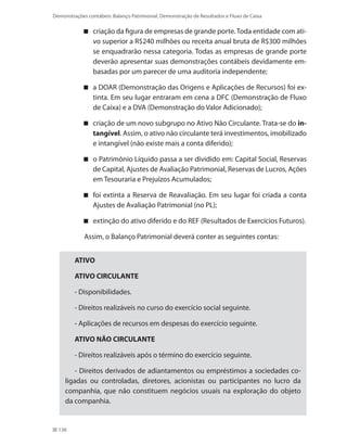 136
Demonstrações contábeis: Balanço Patrimonial, Demonstração de Resultados e Fluxo de Caixa
criação da figura de empresas de grande porte.Toda entidade com ati-
vo superior a R$240 milhões ou receita anual bruta de R$300 milhões
se enquadrarão nessa categoria. Todas as empresas de grande porte
deverão apresentar suas demonstrações contábeis devidamente em-
basadas por um parecer de uma auditoria independente;
a DOAR (Demonstração das Origens e Aplicações de Recursos) foi ex-
tinta. Em seu lugar entraram em cena a DFC (Demonstração de Fluxo
de Caixa) e a DVA (Demonstração do Valor Adicionado);
criação de um novo subgrupo no Ativo Não Circulante. Trata-se do in-
tangível. Assim, o ativo não circulante terá investimentos, imobilizado
e intangível (não existe mais a conta diferido);
o Patrimônio Líquido passa a ser dividido em: Capital Social, Reservas
de Capital, Ajustes de Avaliação Patrimonial, Reservas de Lucros, Ações
em Tesouraria e Prejuízos Acumulados;
foi extinta a Reserva de Reavaliação. Em seu lugar foi criada a conta
Ajustes de Avaliação Patrimonial (no PL);
extinção do ativo diferido e do REF (Resultados de Exercícios Futuros).
Assim, o Balanço Patrimonial deverá conter as seguintes contas:
ATIVO
ATIVO CIRCULANTE
- Disponibilidades.
- Direitos realizáveis no curso do exercício social seguinte.
- Aplicações de recursos em despesas do exercício seguinte.
ATIVO NÃO CIRCULANTE
- Direitos realizáveis após o término do exercício seguinte.
- Direitos derivados de adiantamentos ou empréstimos a sociedades co-
ligadas ou controladas, diretores, acionistas ou participantes no lucro da
companhia, que não constituem negócios usuais na exploração do objeto
da companhia.
 