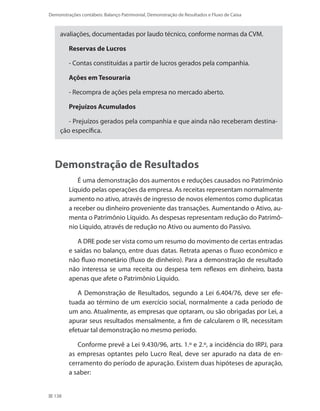 138
Demonstrações contábeis: Balanço Patrimonial, Demonstração de Resultados e Fluxo de Caixa
avaliações, documentadas por laudo técnico, conforme normas da CVM.
Reservas de Lucros
- Contas constituídas a partir de lucros gerados pela companhia.
Ações em Tesouraria
- Recompra de ações pela empresa no mercado aberto.
Prejuízos Acumulados
- Prejuízos gerados pela companhia e que ainda não receberam destina-
ção específica.
Demonstração de Resultados
É uma demonstração dos aumentos e reduções causados no Patrimônio
Líquido pelas operações da empresa. As receitas representam normalmente
aumento no ativo, através de ingresso de novos elementos como duplicatas
a receber ou dinheiro proveniente das transações. Aumentando o Ativo, au-
menta o Patrimônio Líquido. As despesas representam redução do Patrimô-
nio Líquido, através de redução no Ativo ou aumento do Passivo.
A DRE pode ser vista como um resumo do movimento de certas entradas
e saídas no balanço, entre duas datas. Retrata apenas o fluxo econômico e
não fluxo monetário (fluxo de dinheiro). Para a demonstração de resultado
não interessa se uma receita ou despesa tem reflexos em dinheiro, basta
apenas que afete o Patrimônio Líquido.
A Demonstração de Resultados, segundo a Lei 6.404/76, deve ser efe-
tuada ao término de um exercício social, normalmente a cada período de
um ano. Atualmente, as empresas que optaram, ou são obrigadas por Lei, a
apurar seus resultados mensalmente, a fim de calcularem o IR, necessitam
efetuar tal demonstração no mesmo período.
Conforme prevê a Lei 9.430/96, arts. 1.º e 2.º, a incidência do IRPJ, para
as empresas optantes pelo Lucro Real, deve ser apurado na data de en-
cerramento do período de apuração. Existem duas hipóteses de apuração,
a saber:
 