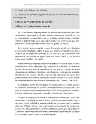 Demonstrações contábeis: Balanço Patrimonial, Demonstração de Resultados e Fluxo de Caixa
141
(-) Participação de Partes Beneficiárias
(-) Contribuições para Instituições ou Fundo de Assistência ou Previdência
de Empregados
(=) Lucro ou Prejuízo Líquido do Exercício
(=) Lucro ou Prejuízo Líquido por Ação
Os custos de uma empresa devem ser administrados de uma forma bas-
tante criativa e estratégica, a fim de colocar a empresa em consonância com
as exigências do mercado. Talvez, dever-se-ia dar mais atenção à criação de
valor que determinado custo está representando na empresa, do que sim-
plesmente verificar se está dentro ou fora do que foi planejado.
John Shank, numa entrevista, resume de maneira simples a essência do
pensamento estratégico sobre o custo nas empresas: “Costuma-se dizer:
‘trata-se de um orçamento elevado’ ou ‘tal coisa está de acordo com meu
orçamento’, sem analisar se algum valor está sendo criado, o que é muito
importante”(SHANK, 1997, p.43).
Nesse sentido as empresas deveriam rever toda sua estrutura de custos e
perceber se os mesmos possuem algum significado estratégico. Poderá ocor-
rer até mesmo uma situação paradoxal em que seja necessário o aumento
do custo para viabilizar o negócio de acordo com as exigências do mercado.
O mesmo autor conclui: “Talvez a resposta não seja reduzir os custos para
poder competir nas mesmas condições, mas sim aumentar os custos e asse-
gurar que essa elevação aumente o valor do produto”(SHANK, 1997, p. 44).
O verdadeiro ponto de otimização dos custos será encontrado quando
os benefícios oferecidos aos clientes coincidirem com suas expectativas. No
mais, é simplesmente aumentar em demasia os valores gastos na empresa.
Estes sim podem ser os grandes causadores de desastres financeiros.
Imagine, por exemplo, quatro fases distintas que uma empresa pode atra-
vessar. Uma possibilidade é a de que seus produtos estão totalmente desco-
nectados com a realidade e as necessidades do mercado. Logo, o produto
oferecido (PO) aos clientes está exponencialmente distante do produto es-
perado (PE) por esses mesmos clientes. Está claro, assim, que os custos que
a empresa incorre nesse momento são totalmente desprovidos de qualquer
foco estratégico para a manutenção do negócio.
 