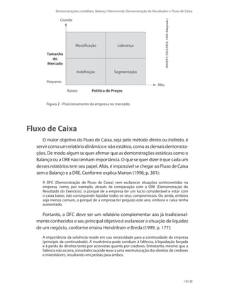 Demonstrações contábeis: Balanço Patrimonial, Demonstração de Resultados e Fluxo de Caixa
143
Massificação Liderança
Indefinição Segmentação
Grande
Pequeno
Política de PreçosBaixos
Tamanho
do
Mercado
Alto
(Ansoff;Declerck,1990.Adaptado.)
	 Figura 2 - Posicionamento da empresa no mercado.
Fluxo de Caixa
O maior objetivo do Fluxo de Caixa, seja pelo método direto ou indireto, é
servir como um relatório dinâmico e não estático, como as demais demonstra-
ções. De modo algum se quer afirmar que as demonstrações estáticas como o
Balanço ou a DRE não tenham importância. O que se quer dizer é que cada um
desses relatórios tem seu papel. Aliás, é impossível se chegar ao Fluxo de Caixa
sem o Balanço e a DRE. Conforme explica Marion (1998, p. 381):
A DFC (Demonstração de Fluxo de Caixa) vem esclarecer situações controvertidas na
empresa, como, por exemplo, através da comparação com a DRE (Demonstração do
Resultado do Exercício), o porquê de a empresa ter um lucro considerável e estar com
o caixa baixo, não conseguindo liquidar todos os seus compromissos. Ou ainda, embora
seja menos comum, o porquê de a empresa ter prejuízo este ano, embora o caixa tenha
aumentado.
Portanto, a DFC deve ser um relatório complementar aos já tradicional-
mente conhecidos e seu principal objetivo é esclarecer a situação de liquidez
de um negócio, conforme ensina Hendriksen e Breda (1999, p. 177):
A importância da solvência reside em sua necessidade para a continuidade da empresa
(princípio da continuidade). A insolvência pode conduzir à falência, à liquidação forçada
e à perda de direitos tanto por acionistas quanto por credores. Entretanto, mesmo que a
falência não ocorra, a insolvência pode levar a uma reestruturação dos direitos de credores
e investidores, resultando em perdas para ambos.
 