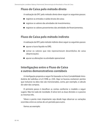 144
Demonstrações contábeis: Balanço Patrimonial, Demonstração de Resultados e Fluxo de Caixa
Fluxo de Caixa pelo método direto
A realização da DFC pelo método direto deve seguir os seguintes passos:
registrar as entradas e saídas brutas de caixa;
registrar os valores das atividades de investimentos;
registrar os valores provenientes das atividades de financiamentos.
Fluxo de Caixa pelo método indireto
A realização da DFC pelo método indireto deve seguir os seguintes passos:
apurar o lucro líquido na DRE;
somar os valores que não representaram desembolso de caixa
(depreciação);
apurar as alterações na atividade operacional.
Interligações entre o Fluxo de Caixa
e outros demonstrativos contábeis
A interligação proposta a seguir foi baseada no livro Contabilidade Intro-
dutória de Iudícibus et al (1998, p. 234). Aqui se buscou esclarecer pontos
que inclusive na obra não são mencionados, como, por exemplo, o cálculo
do valor das compras.
O primeiro passo é classificar as contas conforme o modelo a seguir
sugere. Não há nada de novidade. O ativo tem as duas divisões e o passivo
as mesmas três.
Talvez o ponto mais importante seja desde logo observar as variações
ocorridas entre as contas de um período para outro.
Vamos ao exemplo:
 