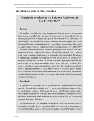 148
Demonstrações contábeis: Balanço Patrimonial, Demonstração de Resultados e Fluxo de Caixa
Ampliando seus conhecimentos
Principais mudanças no Balanço Patrimonial:
Lei 11.638/2007
(SANTOS; LIMA, 2008. Adaptado.)
Resumo
O papel da contabilidade como fornecedora de informações para tomada
de decisão e promotora da eficácia em finanças está em discussão devido às
implicações junto ao mercado de capitais. As demonstrações contábeis são
fundamentais para análise da situação econômica-financeira por seus usuá-
rios. A problemática analisada pode ser resumida na seguinte questão: quais
são os principais impactos no Balanço Patrimonial a partir da Lei 11.638/2007?
O presente trabalho tem como objetivo apresentar as mudanças ocorridas
na demonstração contábil denominada Balanço Patrimonial, com o adven-
to da nova Legislação Societária e o Ambiente Internacional de Negócios.
A metodologia adotada na elaboração deste artigo remete à utilização de
pesquisa bibliográfica, através de fontes primárias: legislação e normas re-
gulamentadoras e fontes secundárias, como livros e artigos científicos. Traz
como resultado que as mudanças fazem parte de esforço pela convergência
entre os padrões contábeis locais e internacionais. Conclui-se que os impac-
tos ocorridos no Balanço Patrimonial em razão das atualizações nas normas
contábeis brasileiras é essencial, por conta da adequação do Brasil ao cenário
contábil internacional.
Introdução
A globalização dos negócios, no que diz respeito ao desenvolvimento do
mercado de capitais internacional, e o crescimento dos investimentos dire-
tos estrangeiros somados à formação de blocos econômicos traz consigo a
necessidade de se ter um conjunto de normas contábeis internacionais que
viabilizem a comparação de informações entre companhias de um mesmo
grupo ou de grupos distintos.
As demonstrações contábeis diante dessa nova realidade, em que se torna
obrigatória a adoção de um padrão contábil internacional, se depara com a
problemática sobre quais as principais alterações na demonstração contábil
 