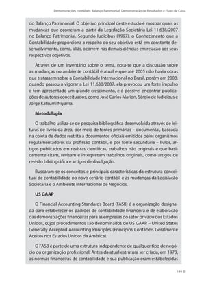 Demonstrações contábeis: Balanço Patrimonial, Demonstração de Resultados e Fluxo de Caixa
149
do Balanço Patrimonial. O objetivo principal deste estudo é mostrar quais as
mudanças que ocorreram a partir da Legislação Societária Lei 11.638/2007
no Balanço Patrimonial. Segundo Iudícibus (1997), o Conhecimento que a
Contabilidade proporciona a respeito do seu objetivo está em constante de-
senvolvimento, como, aliás, ocorrem nas demais ciências em relação aos seus
respectivos objetivos.
Através de um inventário sobre o tema, nota-se que a discussão sobre
as mudanças no ambiente contábil é atual e que até 2005 não havia obras
que tratassem sobre a Contabilidade Internacional no Brasil, porém em 2008,
quando passou a vigorar a Lei 11.638/2007, ela provocou um forte impulso
e tem apresentado um grande crescimento, e é possível encontrar publica-
ções de autores conceituados, como José Carlos Marion, Sérgio de Iudícibus e
Jorge Katsumi Niyama.
Metodologia
O trabalho utiliza-se de pesquisa bibliográfica desenvolvida através de lei-
turas de livros da área, por meio de fontes primárias – documental, baseada
na coleta de dados restrita a documentos oficiais emitidos pelos organismos
regulamentadores da profissão contábil, e por fonte secundária – livros, ar-
tigos publicados em revistas científicas, trabalhos não originais e que basi-
camente citam, revisam e interpretam trabalhos originais, como artigos de
revisão bibliográfica e artigos de divulgação.
Buscaram-se os conceitos e principais características da estrutura concei-
tual de contabilidade no novo cenário contábil e as mudanças da Legislação
Societária e o Ambiente Internacional de Negócios.
US GAAP
O Financial Accounting Standards Board (FASB) é a organização designa-
da para estabelecer os padrões de contabilidade financeira e de elaboração
das demonstrações financeiras para as empresas do setor privado dos Estados
Unidos, cujos procedimentos são denominados de US GAAP – United States
Generally Accepted Accounting Principles (Princípios Contábeis Geralmente
Aceitos nos Estados Unidos da América).
O FASB é parte de uma estrutura independente de qualquer tipo de negó-
cio ou organização profissional. Antes da atual estrutura ser criada, em 1973,
as normas financeiras de contabilidade e sua publicação eram estabelecidas
 