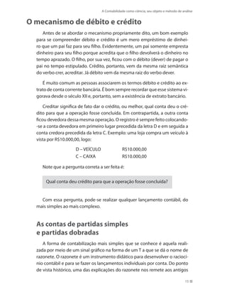 A Contabilidade como ciência, seu objeto e método de análise
15
O mecanismo de débito e crédito
Antes de se abordar o mecanismo propriamente dito, um bom exemplo
para se compreender débito e crédito é um mero empréstimo de dinhei-
ro que um pai faz para seu filho. Evidentemente, um pai somente empresta
dinheiro para seu filho porque acredita que o filho devolverá o dinheiro no
tempo aprazado. O filho, por sua vez, ficou com o débito (dever) de pagar o
pai no tempo estipulado. Crédito, portanto, vem da mesma raiz semântica
do verbo crer, acreditar. Já débito vem da mesma raiz do verbo dever.
É muito comum as pessoas associarem os termos débito e crédito ao ex-
trato de conta corrente bancária. É bom sempre recordar que esse sistema vi-
gorava desde o século XII e, portanto, sem a existência de extrato bancário.
Creditar significa de fato dar o crédito, ou melhor, qual conta deu o cré-
dito para que a operação fosse concluída. Em contrapartida, a outra conta
ficou devedora dessa mesma operação. O registro é sempre feito colocando-
-se a conta devedora em primeiro lugar precedida da letra D e em seguida a
conta credora precedida da letra C. Exemplo: uma loja compra um veículo à
vista por R$10.000,00, logo:
D – VEÍCULO R$10.000,00
C – CAIXA R$10.000,00
Note que a pergunta correta a ser feita é:
Qual conta deu crédito para que a operação fosse concluída?
Com essa pergunta, pode-se realizar qualquer lançamento contábil, do
mais simples ao mais complexo.
As contas de partidas simples
e partidas dobradas
A forma de contabilização mais simples que se conhece é aquela reali-
zada por meio de um sinal gráfico na forma de um T a que se dá o nome de
razonete. O razonete é um instrumento didático para desenvolver o raciocí-
nio contábil e para se fazer os lançamentos individuais por conta. Do ponto
de vista histórico, uma das explicações do razonete nos remete aos antigos
 