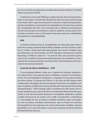 150
Demonstrações contábeis: Balanço Patrimonial, Demonstração de Resultados e Fluxo de Caixa
por um comitê de procedimentos contábeis do American Institute of Certified
Public Accountants (AICPA).
A edição de normas pelo FASB para a elaboração das demonstrações finan-
ceiras é autorizada e reconhecida oficialmente pelo Securities and Exchange
Commission (SEC), organismo do governo americano responsável pela prote-
ção dos investidores e manutenção da integridade do mercado. Essas normas
são consideradas pelo SEC como essenciais para o eficiente funcionamento
da economia porque os investidores, credores, auditores e outras partes inte-
ressadas necessitam que as informações financeiras possuam credibilidade,
transparência e comparabilidade.
IFRS
As Normas Internacionais de Contabilidade são elaboradas pelo Interna-
tional Accounting Standards Board (IASB), entidade sem fins lucrativos sedia-
da em Londres, responsável pela padronização das normas contábeis cujos
procedimentos são denominados de IFRS (Standard International Financial
Reporting). O IASB foi criado em 1.º de abril de 2001 para promover ajustes
nas normas contábeis internacionais elaboradas pelo seu precedente, o Inter-
national Accounting Standards Committee (IASC), denominadas de IAS (Inter-
national Accounting Standard).
Comissão de Valores Mobiliários – CVM
É uma autarquia federal, criada com o objetivo de fiscalizar, regulamen-
tar e desenvolver o mercado de valores mobiliários, visando ao seu fortaleci-
mento. Tem por finalidade a fiscalização e a regulação do mercado de títulos
de renda variável. A Instrução da CVM em 13 de Julho de 2007 dispõe sobre
a elaboração e divulgação das demonstrações financeiras consolidadas, com
base no padrão contábil internacional emitido pelo International Accounting
Standards Board – IASB. Trindade (2007), presidente da CVM, através de ins-
trução, estabelece que a partir de 2010 as companhias abertas deverão apre-
sentar as suas demonstrações financeiras consolidadas adotando o padrão
contábil internacional, de acordo com o IASB. Considerando a importância
e a necessidade de que as práticas contábeis brasileiras sejam convergen-
tes com as práticas contábeis internacionais, seja em função do aumento
da transparência e da segurança nas nossas informações contábeis, seja por
possibilitar, a um custo mais baixo, o acesso das empresas nacionais às fontes
de financiamento externas.
 