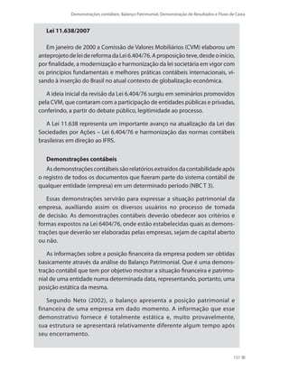 Demonstrações contábeis: Balanço Patrimonial, Demonstração de Resultados e Fluxo de Caixa
151
Lei 11.638/2007
Em janeiro de 2000 a Comissão de Valores Mobiliários (CVM) elaborou um
anteprojetodeleidereformadaLei6.404/76.Aproposiçãoteve,desdeoinício,
por finalidade, a modernização e harmonização da lei societária em vigor com
os princípios fundamentais e melhores práticas contábeis internacionais, vi-
sando à inserção do Brasil no atual contexto de globalização econômica.
A ideia inicial da revisão da Lei 6.404/76 surgiu em seminários promovidos
pela CVM, que contaram com a participação de entidades públicas e privadas,
conferindo, a partir do debate público, legitimidade ao processo.
A Lei 11.638 representa um importante avanço na atualização da Lei das
Sociedades por Ações – Lei 6.404/76 e harmonização das normas contábeis
brasileiras em direção ao IFRS.
Demonstrações contábeis
As demonstrações contábeis são relatórios extraídos da contabilidade após
o registro de todos os documentos que fizeram parte do sistema contábil de
qualquer entidade (empresa) em um determinado período (NBC T 3).
Essas demonstrações servirão para expressar a situação patrimonial da
empresa, auxiliando assim os diversos usuários no processo de tomada
de decisão. As demonstrações contábeis deverão obedecer aos critérios e
formas expostos na Lei 6404/76, onde estão estabelecidas quais as demons-
trações que deverão ser elaboradas pelas empresas, sejam de capital aberto
ou não.
As informações sobre a posição financeira da empresa podem ser obtidas
basicamente através da análise do Balanço Patrimonial. Que é uma demons-
tração contábil que tem por objetivo mostrar a situação financeira e patrimo-
nial de uma entidade numa determinada data, representando, portanto, uma
posição estática da mesma.
Segundo Neto (2002), o balanço apresenta a posição patrimonial e
financeira de uma empresa em dado momento. A informação que esse
demonstrativo fornece é totalmente estática e, muito provavelmente,
sua estrutura se apresentará relativamente diferente algum tempo após
seu encerramento.
 