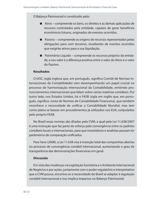 152
Demonstrações contábeis: Balanço Patrimonial, Demonstração de Resultados e Fluxo de Caixa
O Balanço Patrimonial é constituído pelo:
Ativo – compreende os bens, os direitos e as demais aplicações de
recursos controlados pela entidade, capazes de gerar benefícios
econômicos futuros, originados de eventos ocorridos.
Passivo – compreende as origens de recursos representados pelas
obrigações para com terceiros, resultantes de eventos ocorridos
que exigirão ativos para a sua liquidação.
Patrimônio Líquido – compreende os recursos próprios da entida-
de, e seu valor é a diferença positiva entre o valor do Ativo e o valor
do Passivo.
Resultados
O IASC (sigla inglesa que, em português, significa Comitê de Normas In-
ternacionais de Contabilidade) vem desempenhando um papel crucial no
processo de harmonização internacional da Contabilidade, emitindo pro-
nunciamentos internacionais que falam sobre várias matérias contábeis. Por
outro lado, nos Estados Unidos, há o FASB (sigla em inglês que, em portu-
guês, significa: Junta de Normas de Contabilidade Financeira), que também
reconhece a necessidade de unificar a Contabilidade Mundial, mas tem
como plano se basear em procedimentos já utilizados nos EUA, estipulados
pelo próprio FASB.
No Brasil essas normas são ditadas pela CVM, a qual pela Lei 11.638/2007
é uma instrução que faz parte do esforço pela convergência entre os padrões
contábeis locais e internacionais, para que investidores e analistas possam ter
parâmetros de comparação unificados.
Para Yano (2008), a Lei 11.638 visa à inserção total das companhias abertas
no processo de convergência contábil internacional, aumentando o grau de
transparência das demonstrações financeiras em geral.
Discussão
Em vista das mudanças na Legislação Societária e o Ambiente Internacional
de Negócios e por ações, juntamente com o poder regulatório e interpretativo
que a CVM possui, encontra-se a necessidade do Brasil se adaptar à regulação
contábil internacional e isso implica impactos no Balanço Patrimonial.
 