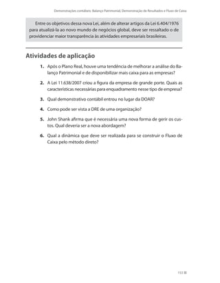 Demonstrações contábeis: Balanço Patrimonial, Demonstração de Resultados e Fluxo de Caixa
153
Entre os objetivos dessa nova Lei, além de alterar artigos da Lei 6.404/1976
para atualizá-la ao novo mundo de negócios global, deve ser ressaltado o de
providenciar maior transparência às atividades empresariais brasileiras.
Atividades de aplicação
1.	 Após o Plano Real, houve uma tendência de melhorar a análise do Ba-
lanço Patrimonial e de disponibilizar mais caixa para as empresas?
2. 	 A Lei 11.638/2007 criou a figura da empresa de grande porte. Quais as
características necessárias para enquadramento nesse tipo de empresa?
3. 	 Qual demonstrativo contábil entrou no lugar da DOAR?
4. 	 Como pode ser vista a DRE de uma organização?
5. 	 John Shank afirma que é necessária uma nova forma de gerir os cus-
tos. Qual deveria ser a nova abordagem?
6. 	 Qual a dinâmica que deve ser realizada para se construir o Fluxo de
Caixa pelo método direto?
 
