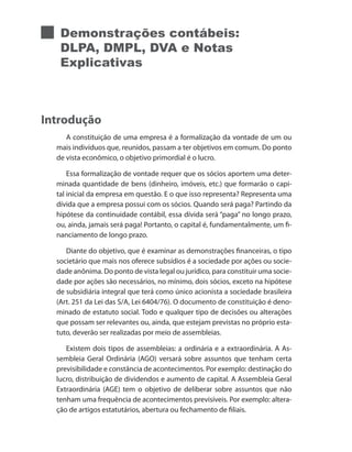 Demonstrações contábeis:
DLPA, DMPL, DVA e Notas
Explicativas
Introdução
A constituição de uma empresa é a formalização da vontade de um ou
mais indivíduos que, reunidos, passam a ter objetivos em comum. Do ponto
de vista econômico, o objetivo primordial é o lucro.
Essa formalização de vontade requer que os sócios aportem uma deter-
minada quantidade de bens (dinheiro, imóveis, etc.) que formarão o capi-
tal inicial da empresa em questão. E o que isso representa? Representa uma
dívida que a empresa possui com os sócios. Quando será paga? Partindo da
hipótese da continuidade contábil, essa dívida será “paga” no longo prazo,
ou, ainda, jamais será paga! Portanto, o capital é, fundamentalmente, um fi-
nanciamento de longo prazo.
Diante do objetivo, que é examinar as demonstrações financeiras, o tipo
societário que mais nos oferece subsídios é a sociedade por ações ou socie-
dade anônima. Do ponto de vista legal ou jurídico, para constituir uma socie-
dade por ações são necessários, no mínimo, dois sócios, exceto na hipótese
de subsidiária integral que terá como único acionista a sociedade brasileira
(Art. 251 da Lei das S/A, Lei 6404/76). O documento de constituição é deno-
minado de estatuto social. Todo e qualquer tipo de decisões ou alterações
que possam ser relevantes ou, ainda, que estejam previstas no próprio esta-
tuto, deverão ser realizadas por meio de assembleias.
Existem dois tipos de assembleias: a ordinária e a extraordinária. A As-
sembleia Geral Ordinária (AGO) versará sobre assuntos que tenham certa
previsibilidade e constância de acontecimentos. Por exemplo: destinação do
lucro, distribuição de dividendos e aumento de capital. A Assembleia Geral
Extraordinária (AGE) tem o objetivo de deliberar sobre assuntos que não
tenham uma frequência de acontecimentos previsíveis. Por exemplo: altera-
ção de artigos estatutários, abertura ou fechamento de filiais.
 