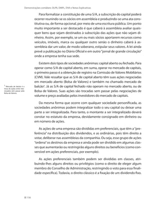 156
Demonstrações contábeis: DLPA, DMPL, DVA e Notas Explicativas
Para formalizar a constituição de uma S/A, a subscrição do capital poderá
ocorrer reunindo-se os sócios em assembleia e produzindo-se uma ata cons-
titutiva ou, de forma opcional, por meio de uma escritura pública. Um ponto
muito importante a ser destacado é que caberá à assembleia avaliar quais-
quer bens que sejam destinados à subscrição das ações que não sejam di-
nheiro. Assim, por exemplo, se um ou mais sócios aportarem recursos como
veículos, imóveis, marca ou qualquer outro senão o dinheiro caberá à as-
sembleia dar um valor, de modo soberano, estipular seus valores. A lei ainda
prevê a publicação no Diário Oficial e em outro“jornal de grande circulação”
onde a empresa tenha sua sede.
Existem dois tipos de sociedades anônimas: capital aberto ou fechado. Para
operar como S/A de capital aberto, em suma, operar no mercado de capitais,
o primeiro passo é a obtenção de registro na Comissão de Valores Mobiliários
(CVM). Vale ressaltar que as S/A de capital aberto têm suas ações negociadas
em mercado aberto (Bolsa de Valores) e também no chamado mercado de
balcão1
. Já as S/A de capital fechado não operam no mercado aberto, ou de
Bolsa de Valores. Suas ações são trocadas sem passar pelas negociações de
volume e preço avaliadas pelos investidores do mercado de capitais.
Da mesma forma que ocorre com qualquer sociedade personificada, as
sociedades anônimas podem integralizar todo o seu capital ou deixar uma
parte a ser integralizada. Para tanto, o montante a ser integralizado deverá
constar no estatuto da empresa, devidamente consignado em dinheiro ou
em número de ações.
As ações de uma empresa são divididas em preferenciais, que têm a“pre-
ferência” na distribuição dos dividendos, e as ordinárias, pois têm direito a
votar, deliberar nas assembleias da companhia. Ou seja, esse grupo de ações
“ordena”os destinos da empresa e ainda pode ser dividido em algumas clas-
ses que aumentarão ou restringirão alguns direitos ou benefícios (como con-
versível em ações preferenciais, por exemplo).
As ações preferenciais também podem ser divididas em classes, atri-
buindo-lhes alguns direitos ou privilégios (como o direito de eleger algum
membro do Conselho de Administração, restringindo o voto para essa finali-
dade específica). Todavia, o direito clássico é a fixação de um dividendo fixo.
1
Mercado de balcão é a
troca de ações entre inte-
ressados sem passar pela
Bolsa de Valores.
 