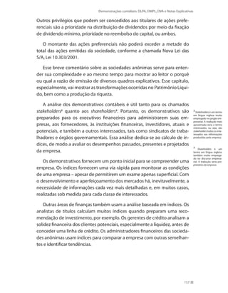 Demonstrações contábeis: DLPA, DMPL, DVA e Notas Explicativas
157
Outros privilégios que podem ser concedidos aos titulares de ações prefe-
renciais são a prioridade na distribuição de dividendos por meio da fixação
de dividendo mínimo, prioridade no reembolso do capital, ou ambos.
O montante das ações preferenciais não poderá exceder a metade do
total das ações emitidas da sociedade, conforme a chamada Nova Lei das
S/A, Lei 10.303/2001.
Esse breve comentário sobre as sociedades anônimas serve para enten-
der sua complexidade e ao mesmo tempo para mostrar ao leitor o porquê
ou qual a razão de emissão de diversos quadros explicativos. Esse capítulo,
especialmente, vai mostrar as transformações ocorridas no Patrimônio Líqui-
do, bem como a produção da riqueza.
A análise dos demonstrativos contábeis é útil tanto para os chamados
stakeholders2
quanto aos shareholders3
. Portanto, os demonstrativos são
preparados para os executivos financeiros para administrarem suas em-
presas, aos fornecedores, às instituições financeiras, investidores, atuais e
potenciais, e também a outros interessados, tais como sindicatos de traba-
lhadores e órgãos governamentais. Essa análise dedica-se ao cálculo de ín-
dices, de modo a avaliar os desempenhos passados, presentes e projetados
da empresa.
Os demonstrativos fornecem um ponto inicial para se compreender uma
empresa. Os índices fornecem uma via rápida para monitorar as condições
de uma empresa – apesar de permitirem um exame apenas superficial. Com
o desenvolvimento e aperfeiçoamento dos mercados há, inevitavelmente, a
necessidade de informações cada vez mais detalhadas e, em muitos casos,
realizadas sob medida para cada classe de interessados.
Outras áreas de finanças também usam a análise baseada em índices. Os
analistas de títulos calculam muitos índices quando preparam uma reco-
mendação de investimento, por exemplo. Os gerentes de crédito analisam a
solidez financeira dos clientes potenciais, especialmente a liquidez, antes de
conceder uma linha de crédito. Os administradores financeiros das socieda-
des anônimas usam índices para comparar a empresa com outras semelhan-
tes e identificar tendências.
2
Stakeholders é um termo
em língua inglesa muito
empregado no jargão em-
presarial. A tradução mais
aproximada seria o termo
interessados, ou seja, são
stakeholders todos os inte-
ressados nas informações
produzidas pela empresa.
3
Shareholders é um
termo em língua inglesa,
também muito emprega-
do no discurso empresa-
rial. A tradução seria pro-
prietários da empresa.
 