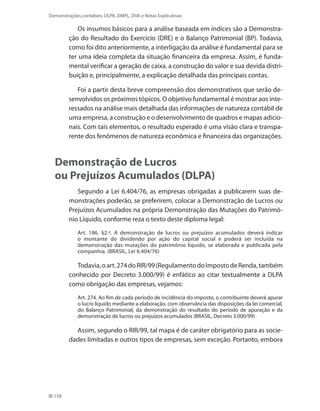158
Demonstrações contábeis: DLPA, DMPL, DVA e Notas Explicativas
Os insumos básicos para a análise baseada em índices são a Demonstra-
ção do Resultado do Exercício (DRE) e o Balanço Patrimonial (BP). Todavia,
como foi dito anteriormente, a interligação da análise é fundamental para se
ter uma ideia completa da situação financeira da empresa. Assim, é funda-
mental verificar a geração de caixa, a construção do valor e sua devida distri-
buição e, principalmente, a explicação detalhada das principais contas.
Foi a partir desta breve compreensão dos demonstrativos que serão de-
senvolvidos os próximos tópicos. O objetivo fundamental é mostrar aos inte-
ressados na análise mais detalhada das informações de natureza contábil de
uma empresa, a construção e o desenvolvimento de quadros e mapas adicio-
nais. Com tais elementos, o resultado esperado é uma visão clara e transpa-
rente dos fenômenos de natureza econômica e financeira das organizações.
Demonstração de Lucros
ou Prejuízos Acumulados (DLPA)
Segundo a Lei 6.404/76, as empresas obrigadas a publicarem suas de-
monstrações poderão, se preferirem, colocar a Demonstração de Lucros ou
Prejuízos Acumulados na própria Demonstração das Mutações do Patrimô-
nio Líquido, conforme reza o texto deste diploma legal:
Art. 186. §2.º. A demonstração de lucros ou prejuízos acumulados deverá indicar
o montante do dividendo por ação do capital social e poderá ser incluída na
demonstração das mutações do patrimônio líquido, se elaborada e publicada pela
companhia. (BRASIL, Lei 6.404/76)
Todavia,oart.274doRIR/99(RegulamentodoImpostodeRenda,também
conhecido por Decreto 3.000/99) é enfático ao citar textualmente a DLPA
como obrigação das empresas, vejamos:
Art. 274. Ao fim de cada período de incidência do imposto, o contribuinte deverá apurar
o lucro líquido mediante a elaboração, com observância das disposições da lei comercial,
do Balanço Patrimonial, da demonstração do resultado do período de apuração e da
demonstração de lucros ou prejuízos acumulados (BRASIL, Decreto 3.000/99)
Assim, segundo o RIR/99, tal mapa é de caráter obrigatório para as socie-
dades limitadas e outros tipos de empresas, sem exceção. Portanto, embora
 