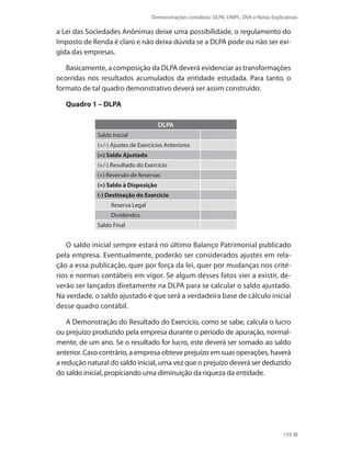 Demonstrações contábeis: DLPA, DMPL, DVA e Notas Explicativas
159
a Lei das Sociedades Anônimas deixe uma possibilidade, o regulamento do
Imposto de Renda é claro e não deixa dúvida se a DLPA pode ou não ser exi-
gida das empresas.
Basicamente, a composição da DLPA deverá evidenciar as transformações
ocorridas nos resultados acumulados da entidade estudada. Para tanto, o
formato de tal quadro demonstrativo deverá ser assim construído:
Quadro 1 – DLPA
DLPA
Saldo Inicial
(+/-) Ajustes de Exercícios Anteriores
(=) Saldo Ajustado
(+/-) Resultado do Exercício
(+) Reversão de Reservas
(=) Saldo à Disposição
(-) Destinação do Exercício
Reserva Legal
Dividendos
Saldo Final
O saldo inicial sempre estará no último Balanço Patrimonial publicado
pela empresa. Eventualmente, poderão ser considerados ajustes em rela-
ção a essa publicação, quer por força da lei, quer por mudanças nos crité-
rios e normas contábeis em vigor. Se algum desses fatos vier a existir, de-
verão ser lançados diretamente na DLPA para se calcular o saldo ajustado.
Na verdade, o saldo ajustado é que será a verdadeira base de cálculo inicial
desse quadro contábil.
A Demonstração do Resultado do Exercício, como se sabe, calcula o lucro
ou prejuízo produzido pela empresa durante o período de apuração, normal-
mente, de um ano. Se o resultado for lucro, este deverá ser somado ao saldo
anterior. Caso contrário, a empresa obteve prejuízo em suas operações, haverá
a redução natural do saldo inicial, uma vez que o prejuízo deverá ser deduzido
do saldo inicial, propiciando uma diminuição da riqueza da entidade.
 