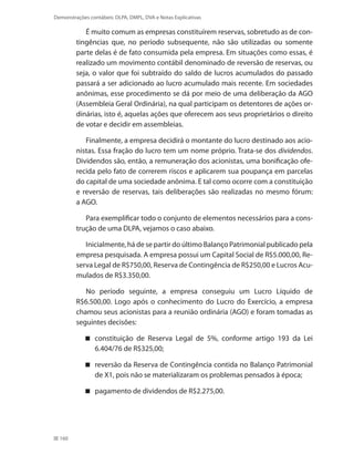 160
Demonstrações contábeis: DLPA, DMPL, DVA e Notas Explicativas
É muito comum as empresas constituírem reservas, sobretudo as de con-
tingências que, no período subsequente, não são utilizadas ou somente
parte delas é de fato consumida pela empresa. Em situações como essas, é
realizado um movimento contábil denominado de reversão de reservas, ou
seja, o valor que foi subtraído do saldo de lucros acumulados do passado
passará a ser adicionado ao lucro acumulado mais recente. Em sociedades
anônimas, esse procedimento se dá por meio de uma deliberação da AGO
(Assembleia Geral Ordinária), na qual participam os detentores de ações or-
dinárias, isto é, aquelas ações que oferecem aos seus proprietários o direito
de votar e decidir em assembleias.
Finalmente, a empresa decidirá o montante do lucro destinado aos acio-
nistas. Essa fração do lucro tem um nome próprio. Trata-se dos dividendos.
Dividendos são, então, a remuneração dos acionistas, uma bonificação ofe-
recida pelo fato de correrem riscos e aplicarem sua poupança em parcelas
do capital de uma sociedade anônima. E tal como ocorre com a constituição
e reversão de reservas, tais deliberações são realizadas no mesmo fórum:
a AGO.
Para exemplificar todo o conjunto de elementos necessários para a cons-
trução de uma DLPA, vejamos o caso abaixo.
Inicialmente, há de se partir do último Balanço Patrimonial publicado pela
empresa pesquisada. A empresa possui um Capital Social de R$5.000,00, Re-
serva Legal de R$750,00, Reserva de Contingência de R$250,00 e Lucros Acu-
mulados de R$3.350,00.
No período seguinte, a empresa conseguiu um Lucro Líquido de
R$6.500,00. Logo após o conhecimento do Lucro do Exercício, a empresa
chamou seus acionistas para a reunião ordinária (AGO) e foram tomadas as
seguintes decisões:
constituição de Reserva Legal de 5%, conforme artigo 193 da Lei
6.404/76 de R$325,00;
reversão da Reserva de Contingência contida no Balanço Patrimonial
de X1, pois não se materializaram os problemas pensados à época;
pagamento de dividendos de R$2.275,00.
 