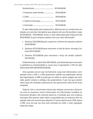 166
Demonstrações contábeis: DLPA, DMPL, DVA e Notas Explicativas
Vendas Brutas ..............................................	 R$100.000,00
(-) Impostos sobre Vendas .......................	 R$20.000,00
(-) CMV ............................................................	 R$50.000,00
(-) Salários e Encargos ...............................	 R$10.500,00
(-) Comissão ..................................................	 R$10.000,00
O valor adicionado pela empresa foi a diferença da sua venda bruta em
relação ao custo das mercadorias que adquiriu de seus fornecedores. Logo:
R$100.000,00 – R$50.000,00. Assim, o valor adicionado pela empresa foi de
R$50.000,00. O que a empresa realizou com esse valor adicionado?
1. 	 Destinou R$20.000,00 para o governo na forma de impostos (sobram
R$30.000,00).
2. 	 Destinou R$10.500,00 para remunerar a mão de obra e encargos (so-
bram R$19.500,00).
3. 	 Destinou R$10.000,00 para remunerar a força de vendas (sobram:
R$9.500,00).
Evidentemente, a sobra final, R$9.500,00, será destinada para remunerar
o capitalista ou empreendedor e, nesse caso, é equivalente a 19% do valor
adicionado (R$9.500,00/R$50.000,00).
Uma questão comum que normalmente surge está relacionada à com-
paração entre a DVA e a DRE geralmente exibida nas publicações oficiais
das organizações. A DRE se preocupa em exibir os vários estágios do resul-
tado, porém sempre o enfoque dos proprietários. É por isso que existem
vários tipos de resultados (operacional, não operacional, antes do IR, bruto
e líquido).
Todavia, com o crescimento intenso das relações comerciais e financei-
ras entre as empresas, outros interessados nas informações contábeis ou
financeiras desejam não somente observar o resultado que uma empresa
consegue. Eles querem saber sobre a capacidade que as empresas têm em
agregar valor aos insumos que adquirem. É nesse aspecto que a DVA supera
a DRE, uma vez que seu foco está centrado em exibir o valor agregado,
etapa por etapa.
 