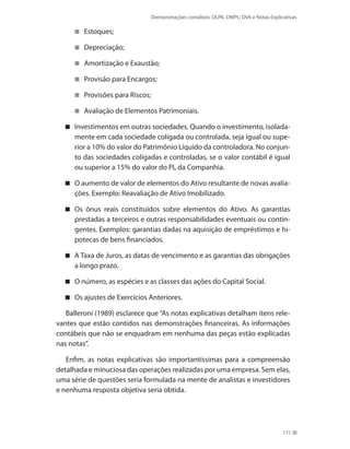 Demonstrações contábeis: DLPA, DMPL, DVA e Notas Explicativas
171
Estoques;
Depreciação;
Amortização e Exaustão;
Provisão para Encargos;
Provisões para Riscos;
Avaliação de Elementos Patrimoniais.
Investimentos em outras sociedades. Quando o investimento, isolada-
mente em cada sociedade coligada ou controlada, seja igual ou supe-
rior a 10% do valor do Patrimônio Líquido da controladora. No conjun-
to das sociedades coligadas e controladas, se o valor contábil é igual
ou superior a 15% do valor do PL da Companhia.
O aumento de valor de elementos do Ativo resultante de novas avalia-
ções. Exemplo: Reavaliação de Ativo Imobilizado.
Os ônus reais constituídos sobre elementos do Ativo. As garantias
prestadas a terceiros e outras responsabilidades eventuais ou contin-
gentes. Exemplos: garantias dadas na aquisição de empréstimos e hi-
potecas de bens financiados.
A Taxa de Juros, as datas de vencimento e as garantias das obrigações
a longo prazo.
O número, as espécies e as classes das ações do Capital Social.
Os ajustes de Exercícios Anteriores.
Balleroni (1989) esclarece que “As notas explicativas detalham itens rele-
vantes que estão contidos nas demonstrações financeiras. As informações
contábeis que não se enquadram em nenhuma das peças estão explicadas
nas notas”.
Enfim, as notas explicativas são importantíssimas para a compreensão
detalhada e minuciosa das operações realizadas por uma empresa. Sem elas,
uma série de questões seria formulada na mente de analistas e investidores
e nenhuma resposta objetiva seria obtida.
 