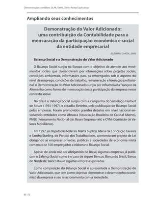 172
Demonstrações contábeis: DLPA, DMPL, DVA e Notas Explicativas
Ampliando seus conhecimentos
Demonstração do Valor Adicionado:
uma contribuição da Contabilidade para a
mensuração da participação econômica e social
da entidade empresarial
(OLIVEIRA; GARCIA, 2000)
Balanço Social e a Demonstração do Valor Adicionado
O Balanço Social surgiu na Europa com o objetivo de atender aos movi-
mentos sociais que demandavam por informações sobre projetos sociais,
condições ambientais, informações para os empregados sob o aspecto do
nível de emprego, condições de trabalho, remuneração e formação profissio-
nal. A Demonstração do Valor Adicionado surgiu por influência da França e da
Alemanha como forma de mensuração dessa participação da empresa nesse
contexto social.
No Brasil o Balanço Social surgiu com a campanha do Sociólogo Herbert
de Souza (1935-1997), o cidadão Betinho, pela publicação do Balanço Social
pelas empresas. Foram promovidos grandes debates em nível nacional en-
volvendo entidades como Abrasca (Associação Brasileira de Capital Aberto),
PNBE (Pensamento Nacional das Bases Empresariais) e CVM (Comissão de Va-
lores Mobiliários).
Em 1997, as deputadas federais Marta Suplicy, Maria da Conceição Tavares
e Sandra Starling, do Partido dos Trabalhadores, apresentaram projeto de Lei
obrigando as empresas privadas, públicas e sociedades de economia mista
com mais de 100 empregados a elaborar o Balanço Social.
Apesar de ainda não ser obrigatório no Brasil, algumas empresas já publi-
cam o Balanço Social como é o caso de alguns Bancos, Banco do Brasil, Banco
do Nordeste, Banco Itaú e algumas empresas privadas.
Como composição do Balanço Social é apresentada a Demonstração do
Valor Adicionado, que tem como objetivo demonstrar o desempenho econô-
mico da empresa e seu relacionamento com a sociedade.
 