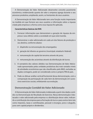 Demonstrações contábeis: DLPA, DMPL, DVA e Notas Explicativas
173
A Demonstração do Valor Adicionado desenvolve conceito puramente
econômico, evidenciando quanto de valor a empresa agrega durante o seu
processo produtivo, ampliando, assim, os horizontes de seus usuários.
A Demonstração do Valor Adicionado tem uma função muito importante
na medida em que fornece aos seus usuários a informação sobre a riqueza
criada pela empresa e a forma como essa riqueza foi aplicada.
Características básicas da DVA
Fornecer informações que demonstrem a geração de riqueza da em-1.	
presa e seus efeitos sobre a sociedade em que está inserida.
Demonstrar o valor adicionado em cada um dos fatores de produção e2.	
seu destino, conforme abaixo:
dispêndio na remuneração dos empregados;
geração de tributos ao governo (municipal, estadual e federal);
remuneração do capital de terceiros através de juros;
remuneração dos acionistas através da distribuição de lucros.
O somatório dos valores obtidos nas Demonstrações de Valor Adicio-3.	
nado apresentados pelas unidades produtivas dos mais variados níveis
de atividades econômicas que são classificados pelo IBGE, excluídas as
duplas contagens, pode ser considerado como o próprio PIB do país.
Pode-se efetuar análise vertical/horizontal dessa demonstração, com a4.	
comparação da participação de cada item da demonstração em suces-
sivos exercícios sociais, enfatizando sua evolução.
Demonstração Contábil do Valor Adicionado
A Demonstração doValor Adicionado é elaborada a partir dos dados conti-
dos na Demonstração do Resultado do Exercício. Nessa demonstração é des-
tacado o valor adicionado pela empresa e a distribuição desse valor, indican-
do a contribuição da empresa para a formação do lucro e para outros itens tais
como impostos, taxas e contribuições, pessoal e encargos, juros e aluguéis,
juros sem capital próprio e dividendos.
 