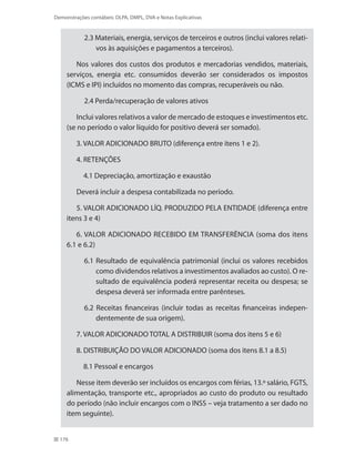 176
Demonstrações contábeis: DLPA, DMPL, DVA e Notas Explicativas
2.3 Materiais, energia, serviços de terceiros e outros (inclui valores relati-
vos às aquisições e pagamentos a terceiros).
Nos valores dos custos dos produtos e mercadorias vendidos, materiais,
serviços, energia etc. consumidos deverão ser considerados os impostos
(ICMS e IPI) incluídos no momento das compras, recuperáveis ou não.
2.4 Perda/recuperação de valores ativos
Inclui valores relativos a valor de mercado de estoques e investimentos etc.
(se no período o valor líquido for positivo deverá ser somado).
3. VALOR ADICIONADO BRUTO (diferença entre itens 1 e 2).
4. RETENÇÕES
4.1 Depreciação, amortização e exaustão
Deverá incluir a despesa contabilizada no período.
5. VALOR ADICIONADO LÍQ. PRODUZIDO PELA ENTIDADE (diferença entre
itens 3 e 4)
6. VALOR ADICIONADO RECEBIDO EM TRANSFERÊNCIA (soma dos itens
6.1 e 6.2)
6.1 Resultado de equivalência patrimonial (inclui os valores recebidos
como dividendos relativos a investimentos avaliados ao custo). O re-
sultado de equivalência poderá representar receita ou despesa; se
despesa deverá ser informada entre parênteses.
6.2 Receitas financeiras (incluir todas as receitas financeiras indepen-
dentemente de sua origem).
7. VALOR ADICIONADO TOTAL A DISTRIBUIR (soma dos itens 5 e 6)
8. DISTRIBUIÇÃO DO VALOR ADICIONADO (soma dos itens 8.1 a 8.5)
8.1 Pessoal e encargos
Nesse item deverão ser incluídos os encargos com férias, 13.º salário, FGTS,
alimentação, transporte etc., apropriados ao custo do produto ou resultado
do período (não incluir encargos com o INSS – veja tratamento a ser dado no
item seguinte).
 